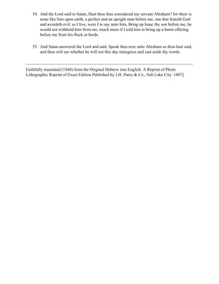 54. And the Lord said to Satan, Hast thou thus considered my servant Abraham? for there is
       none like him upon earth, a perfect and an upright man before me, one that feareth God
       and avoideth evil; as I live, were I to say unto him, Bring up Isaac thy son before me, he
       would not withhold him from me, much more if I told him to bring up a burnt offering
       before me from his flock or herds.

   55. And Satan answered the Lord and said, Speak then now unto Abraham as thou hast said,
       and thou wilt see whether he will not this day transgress and cast aside thy words.



Faithfully translated (1840) from the Original Hebrew into English. A Reprint of Photo
Lithographic Reprint of Exact Edition Published by J.H. Parry & Co., Salt Lake City: 1887]
 