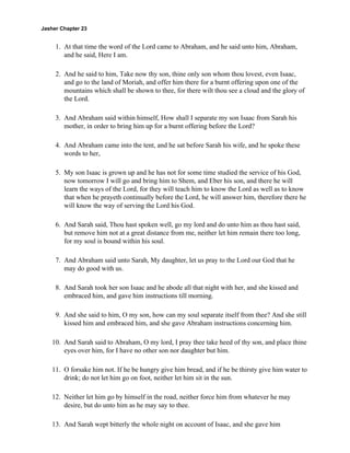 Jasher Chapter 23


     1. At that time the word of the Lord came to Abraham, and he said unto him, Abraham,
        and he said, Here I am.

     2. And he said to him, Take now thy son, thine only son whom thou lovest, even Isaac,
        and go to the land of Moriah, and offer him there for a burnt offering upon one of the
        mountains which shall be shown to thee, for there wilt thou see a cloud and the glory of
        the Lord.

     3. And Abraham said within himself, How shall I separate my son Isaac from Sarah his
        mother, in order to bring him up for a burnt offering before the Lord?

     4. And Abraham came into the tent, and he sat before Sarah his wife, and he spoke these
        words to her,

     5. My son Isaac is grown up and he has not for some time studied the service of his God,
        now tomorrow I will go and bring him to Shem, and Eber his son, and there he will
        learn the ways of the Lord, for they will teach him to know the Lord as well as to know
        that when he prayeth continually before the Lord, he will answer him, therefore there he
        will know the way of serving the Lord his God.

     6. And Sarah said, Thou hast spoken well, go my lord and do unto him as thou hast said,
        but remove him not at a great distance from me, neither let him remain there too long,
        for my soul is bound within his soul.

     7. And Abraham said unto Sarah, My daughter, let us pray to the Lord our God that he
        may do good with us.

     8. And Sarah took her son Isaac and he abode all that night with her, and she kissed and
        embraced him, and gave him instructions till morning.

     9. And she said to him, O my son, how can my soul separate itself from thee? And she still
        kissed him and embraced him, and she gave Abraham instructions concerning him.

    10. And Sarah said to Abraham, O my lord, I pray thee take heed of thy son, and place thine
        eyes over him, for I have no other son nor daughter but him.

    11. O forsake him not. If he be hungry give him bread, and if he be thirsty give him water to
        drink; do not let him go on foot, neither let him sit in the sun.

    12. Neither let him go by himself in the road, neither force him from whatever he may
        desire, but do unto him as he may say to thee.

    13. And Sarah wept bitterly the whole night on account of Isaac, and she gave him
 