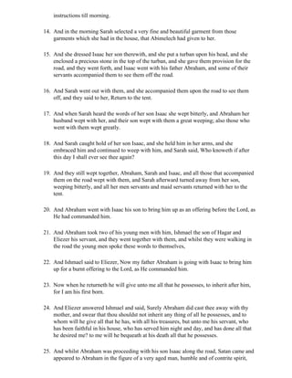 instructions till morning.

14. And in the morning Sarah selected a very fine and beautiful garment from those
    garments which she had in the house, that Abimelech had given to her.

15. And she dressed Isaac her son therewith, and she put a turban upon his head, and she
    enclosed a precious stone in the top of the turban, and she gave them provision for the
    road, and they went forth, and Isaac went with his father Abraham, and some of their
    servants accompanied them to see them off the road.

16. And Sarah went out with them, and she accompanied them upon the road to see them
    off, and they said to her, Return to the tent.

17. And when Sarah heard the words of her son Isaac she wept bitterly, and Abraham her
    husband wept with her, and their son wept with them a great weeping; also those who
    went with them wept greatly.

18. And Sarah caught hold of her son Isaac, and she held him in her arms, and she
    embraced him and continued to weep with him, and Sarah said, Who knoweth if after
    this day I shall ever see thee again?

19. And they still wept together, Abraham, Sarah and Isaac, and all those that accompanied
    them on the road wept with them, and Sarah afterward turned away from her son,
    weeping bitterly, and all her men servants and maid servants returned with her to the
    tent.

20. And Abraham went with Isaac his son to bring him up as an offering before the Lord, as
    He had commanded him.

21. And Abraham took two of his young men with him, Ishmael the son of Hagar and
    Eliezer his servant, and they went together with them, and whilst they were walking in
    the road the young men spoke these words to themselves,

22. And Ishmael said to Eliezer, Now my father Abraham is going with Isaac to bring him
    up for a burnt offering to the Lord, as He commanded him.

23. Now when he returneth he will give unto me all that he possesses, to inherit after him,
    for I am his first born.

24. And Eliezer answered Ishmael and said, Surely Abraham did cast thee away with thy
    mother, and swear that thou shouldst not inherit any thing of all he possesses, and to
    whom will he give all that he has, with all his treasures, but unto me his servant, who
    has been faithful in his house, who has served him night and day, and has done all that
    he desired me? to me will he bequeath at his death all that he possesses.

25. And whilst Abraham was proceeding with his son Isaac along the road, Satan came and
    appeared to Abraham in the figure of a very aged man, humble and of contrite spirit,
 
