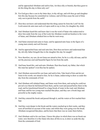 and he approached Abraham and said to him, Art thou silly or brutish, that thou goest to
    do this thing this day to thine only son?

26. For God gave thee a son in thy latter days, in thy old age, and wilt thou go and slaughter
    him this day because he committed no violence, and wilt thou cause the soul of thine
    only son to perish from the earth?

27. Dost thou not know and understand that this thing cannot be from the Lord? for the
    Lord cannot do unto man such evil upon earth to say to him, Go slaughter thy child.

28. And Abraham heard this and knew that it was the word of Satan who endeavored to
    draw him aside from the way of the Lord, but Abraham would not hearken to the voice
    of Satan, and Abraham rebuked him so that he went away.

29. And Satan returned and came to Isaac; and he appeared unto Isaac in the figure of a
    young man comely and well favored.

30. And he approached Isaac and said unto him, Dost thou not know and understand that
    thy old silly father bringeth thee to the slaughter this day for naught?

31. Now therefore, my son, do not listen nor attend to him, for he is a silly old man, and let
    not thy precious soul and beautiful figure be lost from the earth.

32. And Isaac heard this, and said unto Abraham, Hast thou heard, my father, that which
    this man has spoken? even thus has he spoken.

33. And Abraham answered his son Isaac and said to him, Take heed of him and do not
    listen to his words, nor attend to him, for he is Satan, endeavoring to draw us aside this
    day from the commands of God.

34. And Abraham still rebuked Satan, and Satan went from them, and seeing he could not
    prevail over them he hid himself from them, and he went and passed before them in the
    road; and he transformed himself to a large brook of water in the road, and Abraham
    and Isaac and his two young men reached that place, and they saw a brook large and
    powerful as the mighty waters.

35. And they entered the brook and passed through it, and the waters at first reached their
    legs.

36. And they went deeper in the brook and the waters reached up to their necks, and they
    were all terrified on account of the water; and whilst they were going over the brook
    Abraham recognized that place, and he knew that there was no water there before.

37. And Abraham said to his son Isaac, I know this place in which there was no brook nor
    water, now therefore it is this Satan who does all this to us, to draw us aside this day
    from the commands of God.
 