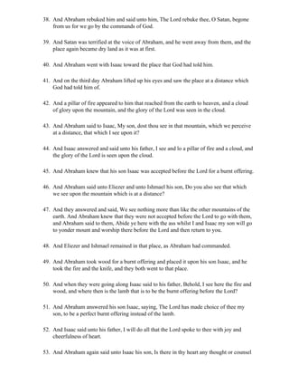 38. And Abraham rebuked him and said unto him, The Lord rebuke thee, O Satan, begone
    from us for we go by the commands of God.

39. And Satan was terrified at the voice of Abraham, and he went away from them, and the
    place again became dry land as it was at first.

40. And Abraham went with Isaac toward the place that God had told him.

41. And on the third day Abraham lifted up his eyes and saw the place at a distance which
    God had told him of.

42. And a pillar of fire appeared to him that reached from the earth to heaven, and a cloud
    of glory upon the mountain, and the glory of the Lord was seen in the cloud.

43. And Abraham said to Isaac, My son, dost thou see in that mountain, which we perceive
    at a distance, that which I see upon it?

44. And Isaac answered and said unto his father, I see and lo a pillar of fire and a cloud, and
    the glory of the Lord is seen upon the cloud.

45. And Abraham knew that his son Isaac was accepted before the Lord for a burnt offering.

46. And Abraham said unto Eliezer and unto Ishmael his son, Do you also see that which
    we see upon the mountain which is at a distance?

47. And they answered and said, We see nothing more than like the other mountains of the
    earth. And Abraham knew that they were not accepted before the Lord to go with them,
    and Abraham said to them, Abide ye here with the ass whilst I and Isaac my son will go
    to yonder mount and worship there before the Lord and then return to you.

48. And Eliezer and Ishmael remained in that place, as Abraham had commanded.

49. And Abraham took wood for a burnt offering and placed it upon his son Isaac, and he
    took the fire and the knife, and they both went to that place.

50. And when they were going along Isaac said to his father, Behold, I see here the fire and
    wood, and where then is the lamb that is to be the burnt offering before the Lord?

51. And Abraham answered his son Isaac, saying, The Lord has made choice of thee my
    son, to be a perfect burnt offering instead of the lamb.

52. And Isaac said unto his father, I will do all that the Lord spoke to thee with joy and
    cheerfulness of heart.

53. And Abraham again said unto Isaac his son, Is there in thy heart any thought or counsel
 