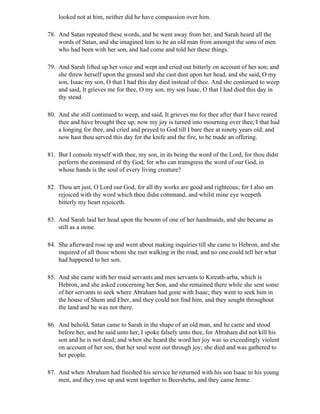looked not at him, neither did he have compassion over him.

78. And Satan repeated these words, and he went away from her, and Sarah heard all the
    words of Satan, and she imagined him to be an old man from amongst the sons of men
    who had been with her son, and had come and told her these things.

79. And Sarah lifted up her voice and wept and cried out bitterly on account of her son; and
    she threw herself upon the ground and she cast dust upon her head, and she said, O my
    son, Isaac my son, O that I had this day died instead of thee. And she continued to weep
    and said, It grieves me for thee, O my son, my son Isaac, O that I had died this day in
    thy stead.

80. And she still continued to weep, and said, It grieves me for thee after that I have reared
    thee and have brought thee up; now my joy is turned into mourning over thee, I that had
    a longing for thee, and cried and prayed to God till I bare thee at ninety years old; and
    now hast thou served this day for the knife and the fire, to be made an offering.

81. But I console myself with thee, my son, in its being the word of the Lord, for thou didst
    perform the command of thy God; for who can transgress the word of our God, in
    whose hands is the soul of every living creature?

82. Thou art just, O Lord our God, for all thy works are good and righteous; for I also am
    rejoiced with thy word which thou didst command, and whilst mine eye weepeth
    bitterly my heart rejoiceth.

83. And Sarah laid her head upon the bosom of one of her handmaids, and she became as
    still as a stone.

84. She afterward rose up and went about making inquiries till she came to Hebron, and she
    inquired of all those whom she met walking in the road, and no one could tell her what
    had happened to her son.

85. And she came with her maid servants and men servants to Kireath-arba, which is
    Hebron, and she asked concerning her Son, and she remained there while she sent some
    of her servants to seek where Abraham had gone with Isaac; they went to seek him in
    the house of Shem and Eber, and they could not find him, and they sought throughout
    the land and he was not there.

86. And behold, Satan came to Sarah in the shape of an old man, and he came and stood
    before her, and he said unto her, I spoke falsely unto thee, for Abraham did not kill his
    son and he is not dead; and when she heard the word her joy was so exceedingly violent
    on account of her son, that her soul went out through joy; she died and was gathered to
    her people.

87. And when Abraham had finished his service he returned with his son Isaac to his young
    men, and they rose up and went together to Beersheba, and they came home.
 