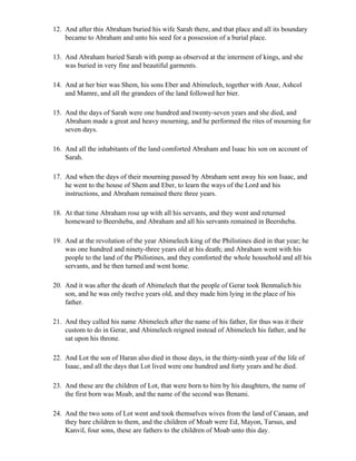 12. And after this Abraham buried his wife Sarah there, and that place and all its boundary
    became to Abraham and unto his seed for a possession of a burial place.

13. And Abraham buried Sarah with pomp as observed at the interment of kings, and she
    was buried in very fine and beautiful garments.

14. And at her bier was Shem, his sons Eber and Abimelech, together with Anar, Ashcol
    and Mamre, and all the grandees of the land followed her bier.

15. And the days of Sarah were one hundred and twenty-seven years and she died, and
    Abraham made a great and heavy mourning, and he performed the rites of mourning for
    seven days.

16. And all the inhabitants of the land comforted Abraham and Isaac his son on account of
    Sarah.

17. And when the days of their mourning passed by Abraham sent away his son Isaac, and
    he went to the house of Shem and Eber, to learn the ways of the Lord and his
    instructions, and Abraham remained there three years.

18. At that time Abraham rose up with all his servants, and they went and returned
    homeward to Beersheba, and Abraham and all his servants remained in Beersheba.

19. And at the revolution of the year Abimelech king of the Philistines died in that year; he
    was one hundred and ninety-three years old at his death; and Abraham went with his
    people to the land of the Philistines, and they comforted the whole household and all his
    servants, and he then turned and went home.

20. And it was after the death of Abimelech that the people of Gerar took Benmalich his
    son, and he was only twelve years old, and they made him lying in the place of his
    father.

21. And they called his name Abimelech after the name of his father, for thus was it their
    custom to do in Gerar, and Abimelech reigned instead of Abimelech his father, and he
    sat upon his throne.

22. And Lot the son of Haran also died in those days, in the thirty-ninth year of the life of
    Isaac, and all the days that Lot lived were one hundred and forty years and he died.

23. And these are the children of Lot, that were born to him by his daughters, the name of
    the first born was Moab, and the name of the second was Benami.

24. And the two sons of Lot went and took themselves wives from the land of Canaan, and
    they bare children to them, and the children of Moab were Ed, Mayon, Tarsus, and
    Kanvil, four sons, these are fathers to the children of Moab unto this day.
 