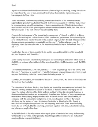 fixed.

A particular delineation of the life and character of Enoch is given, showing, that by his wisdom
he reigned over the sons of men, continually instructing them in truth, rightousness, and a
knowledge of the Most High.

Jasher informs us, that in the days of Peleg, not only the families of the human race were
separated and spread abroad, but that the earth itself was divided; and of both these facts, it may
be presumed, there are sufficient existing evidences, even at this day. This book gives, also, a
more detailed account of the genealogies of the descendants of Japheth, Shem, and Ham, and of
the various parts of the earth which were colonized by them.

Connected with this period of the history is given an account of Nimrod; in which is strikingly
depicted the arbitrary and violent character of his conduct and government. The contested point,
as to whether Nimrod was the founder of the Assyrian Empire, is here decided. The cause of the
dispute amongst commentators proceeded from the word "--" in Gen. chapter x. ver. II,
signifying either the name of a man, or the name of the land of Assyria. Jasher has it thus: "--"
&c. "--"

"And Asher, the son of Shem, went forth, he, and his sons, and the children of his household,
&c., and they there built four cities."

Jasher clearly elucidates a number of genealogical and chronological difficulties which occur in
the Bible; an instance is here adduced of the genealogy of Seir, the Horite, upon which the Bible
is silent.

The learned commentator, Aben Ezra, remarks, "--" "Seir, his genealogy we do not know;" and
the word "--" supposed to come from "--" a noble, but Jasher gives us the descent of Seir, (which
accounts for his being called the Horite,) in the following words: "--"

"And Seir, the son of Hur, the son of Hivi, the son of Canaan, went," &c hence he was called the
Horite, from Hur, his father.

The character of Abraham, for piety, true dignity and hospitality, appears to stand unrivaled, but
the most affecting and beautiful account in this book, is that of Abraham offering up his son
Isaac. The mutual affection of the father and son, and their willing devotion and obedience to
the commands of their maker, are so exquisitely described, that the heart of him who can peruse
the narrative without being deeply affected, must be callous indeed. The conduct Sarah, as
connected with this unexampled and glorious event, was altogether worthy of the wife of
Abraham, and the mother of Isaac. At this time Sarah died at Kireath-arba. Her funeral is
described as having been magnificent; and it is expressly mentioned, that it was attended by
Shem, the son of Noah, Eber his son, king Abimelech, together with Anar, Ashcol and Mamre,
and other great people of the land.

In the Bible Sarah is the only woman whose age is given at her death; but it may be interesting
to the reader to know that Jasher generally states the ages of the women who are particularly
mentioned in the course of the history.
 