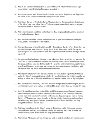25. And all the families of the children of Lot went to dwell wherever they should light
    upon, for they were fruitful and increased abundantly.

26. And they went and built themselves cities in the land where they dwelt, and they called
    the names of the cities which they built after their own names.

27. And Nahor the son of Terah, brother to Abraham, died in those days in the fortieth year
    of the life of Isaac, and all the days of Nahor were one hundred and seventy-two years
    and he died and was buried in Haran.

28. And when Abraham heard that his brother was dead he grieved sadly, and he mourned
    over his brother many days.

29. And Abraham called for Eliezer his head servant, to give him orders concerning his
    house, and he came and stood before him.

30. And Abraham said to him, Behold I am old, I do not know the day of my death; for I am
    advanced in days; now therefore rise up, go forth and do not take a wife for my son
    from this place and from this land, from the daughters of the Canaanites amongst whom
    we dwell.

31. But go to my land and to my birthplace, and take from thence a wife for my son, and the
    Lord God of Heaven and earth who took me from my father's house and brought me to
    this place, and said unto me, To thy seed will I give this land for an inheritance for ever,
    he will send his angel before thee and prosper thy way, that thou mayest obtain a wife
    for my son from my family and from my father's house.

32. And the servant answered his master Abraham and said, Behold I go to thy birthplace
    and to thy father's house, and take a wife for thy son from there; but if the woman be not
    willing to follow me to this land, shall I take thy son back to the land of thy birthplace?

33. And Abraham said unto him, Take heed that thou bring not my son hither again, for the
    Lord before whom I have walked he will send his angel before thee and prosper thy way.

34. And Eliezer did as Abraham ordered him, and Eliezer swore unto Abraham his master
    upon this matter; and Eliezer rose up and took ten camels of the camels of his master,
    and ten men from his master's servants with him, and they rose up and went to Haran,
    the city of Abraham and Nahor, in order to fetch a wife for Isaac the son of Abraham;
    and whilst they were gone Abraham sent to the house of Shem and Eber, and they
    brought from thence his son Isaac.

35. And Isaac came home to his father's house to Beersheba, whilst Eliezer and his men
    came to Haran; and they stopped in the city by the watering place, and he made his
    camels to kneel down by the water and they remained there.

36. And Eliezer, Abraham's servant, prayed and said, O God of Abraham my master; send
 