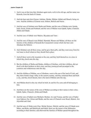 Jasher Chapter 25


     1. And it was at that time that Abraham again took a wife in his old age, and her name was
        Keturah, from the land of Canaan.

     2. And she bare unto him Zimran, Jokshan, Medan, Midian, Ishbak and Shuach, being six
        sons. And the children of Zimran were Abihen, Molich and Narim.

     3. And the sons of Jokshan were Sheba and Dedan, and the sons of Medan were Amida,
        Joab, Gochi, Elisha and Nothach; and the sons of Midian were Ephah, Epher, Chanoch,
        Abida and Eldaah.

     4. And the sons of Ishbak were Makiro, Beyodua and Tator.

     5. And the sons of Shuach were Bildad, Mamdad, Munan and Meban; all these are the
        families of the children of Keturah the Canaanitish woman which she bare unto
        Abraham the Hebrew.

     6. And Abraham sent all these away, and he gave them gifts, and they went away from his
        son Isaac to dwell wherever they should find a place.

     7. And all these went to the mountain at the east, and they built themselves six cities in
        which they dwelt unto this day.

     8. But the children of Sheba and Dedan, children of Jokshan, with their children, did not
        dwell with their brethren in their cities, and they journeyed and encamped in the
        countries and wildernesses unto this day.

     9. And the children of Midian, son of Abraham, went to the east of the land of Cush, and
        they there found a large valley in the eastern country, and they remained there and built
        a city, and they dwelt therein, that is the land of Midian unto this day.

    10. And Midian dwelt in the city which he built, he and his five sons and all belonging to
        him.

    11. And these are the names of the sons of Midian according to their names in their cities,
        Ephah, Epher, Chanoch, Abida and Eldaah.

    12. And the sons of Ephah were Methach, Meshar, Avi and Tzanua, and the sons of Epher
        were Ephron, Zur, Alirun and Medin, and the sons of Chanoch were Reuel, Rekem, Azi,
        Alyoshub and Alad.

    13. And the sons of Abida were Chur, Melud, Kerury, Molchi; and the sons of Eldaah were
        Miker, and Reba, and Malchiyah and Gabol; these are the names of the Midianites
        according to their families; and afterward the families of Midian spread throughout the
 