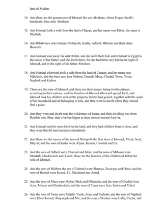 land of Midian.

14. And these are the generations of Ishmael the son Abraham, whom Hagar, Sarah's
    handmaid, bare unto Abraham.

15. And Ishmael took a wife from the land of Egypt, and her name was Ribah, the same is
    Meribah.

16. And Ribah bare unto Ishmael Nebayoth, Kedar, Adbeel, Mibsam and their sister
    Bosmath.

17. And Ishmael cast away his wife Ribah, and she went from him and returned to Egypt to
    the house of her father, and she dwelt there, for she had been very bad in the sight of
    Ishmael, and in the sight of his father Abraham.

18. And Ishmael afterward took a wife from the land of Canaan, and her name was
    Malchuth, and she bare unto him Nishma, Dumah, Masa, Chadad, Tema, Yetur,
    Naphish and Kedma.

19. These are the sons of Ishmael, and these are their names, being twelve princes
    according to their nations; and the families of Ishmael afterward spread forth, and
    Ishmael took his children and all the property that he had gained, together with the souls
    of his household and all belonging to him, and they went to dwell where they should
    find a place.

20. And they went and dwelt near the wilderness of Paran, and their dwelling was from
    Havilah unto Shur, that is before Egypt as thou comest toward Assyria.

21. And Ishmael and his sons dwelt in the land, and they had children born to them, and
    they were fruitful and increased abundantly.

22. And these are the names of the sons of Nebayoth the first born of Ishmael; Mend, Send,
    Mayon; and the sons of Kedar were Alyon, Kezem, Chamad and Eli.

23. And the sons of Adbeel were Chamad and Jabin; and the sons of Mibsam were
    Obadiah, Ebedmelech and Yeush; these are the families of the children of Ribah the
    wife of Ishmael.

24. And the sons of Mishma the son of Ishmael were Shamua, Zecaryon and Obed; and the
    sons of Dumah were Kezed, Eli, Machmad and Amed.

25. And the sons of Masa were Melon, Mula and Ebidadon; and the sons of Chadad were
    Azur, Minzar and Ebedmelech; and the sons of Tema were Seir, Sadon and Yakol.

26. And the sons of Yetur were Merith, Yaish, Alyo, and Pachoth; and the sons of Naphish
    were Ebed-Tamed, Abiyasaph and Mir; and the sons of Kedma were Calip, Tachti, and
 