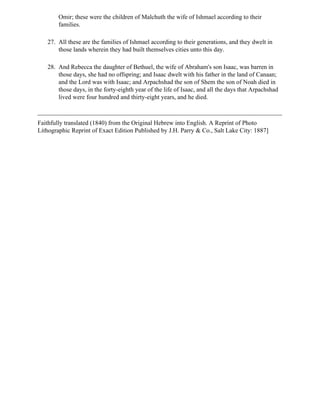 Omir; these were the children of Malchuth the wife of Ishmael according to their
        families.

   27. All these are the families of Ishmael according to their generations, and they dwelt in
       those lands wherein they had built themselves cities unto this day.

   28. And Rebecca the daughter of Bethuel, the wife of Abraham's son Isaac, was barren in
       those days, she had no offspring; and Isaac dwelt with his father in the land of Canaan;
       and the Lord was with Isaac; and Arpachshad the son of Shem the son of Noah died in
       those days, in the forty-eighth year of the life of Isaac, and all the days that Arpachshad
       lived were four hundred and thirty-eight years, and he died.



Faithfully translated (1840) from the Original Hebrew into English. A Reprint of Photo
Lithographic Reprint of Exact Edition Published by J.H. Parry & Co., Salt Lake City: 1887]
 