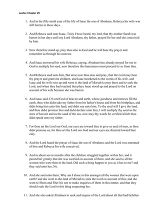Jasher Chapter 26


     1. And in the fifty-ninth year of the life of Isaac the son of Abraham, Rebecca his wife was
        still barren in those days.

     2. And Rebecca said unto Isaac, Truly I have heard, my lord, that thy mother Sarah was
        barren in her days until my Lord Abraham, thy father, prayed for her and she conceived
        by him.

     3. Now therefore stand up, pray thou also to God and he will hear thy prayer and
        remember us through his mercies.

     4. And Isaac answered his wife Rebecca, saying, Abraham has already prayed for me to
        God to multiply his seed, now therefore this barrenness must proceed to us from thee.

     5. And Rebecca said unto him, But arise now thou also and pray, that the Lord may hear
        thy prayer and grant me children, and Isaac hearkened to the words of his wife, and
        Isaac and his wife rose up and went to the land of Moriah to pray there and to seek the
        Lord, and when they had reached that place Isaac stood up and prayed to the Lord on
        account of his wife because she was barren.

     6. And Isaac said, O Lord God of heaven and earth, whose goodness and mercies fill the
        earth, thou who didst take my father from his father's house and from his birthplace, and
        didst bring him unto this land, and didst say unto him, To thy seed will I give the land,
        and thou didst promise him and didst declare unto him, I will multiply thy seed as the
        stars of heaven and as the sand of the sea, now may thy words be verified which thou
        didst speak unto my father.

     7. For thou art the Lord our God, our eyes are toward thee to give us seed of men, as thou
        didst promise us, for thou art the Lord our God and our eyes are directed toward thee
        only.

     8. And the Lord heard the prayer of Isaac the son of Abraham, and the Lord was entreated
        of him and Rebecca his wife conceived.

     9. And in about seven months after the children struggled together within her, and it
        pained her greatly that she was wearied on account of them, and she said to all the
        women who were then in the land, Did such a thing happen to you as it has to me? and
        they said unto her, No.

    10. And she said unto them, Why am I alone in this amongst all the women that were upon
        earth? and she went to the land of Moriah to seek the Lord on account of this; and she
        went to Shem and Eber his son to make inquiries of them in this matter, and that they
        should seek the Lord in this thing respecting her.

    11. And she also asked Abraham to seek and inquire of the Lord about all that had befallen
 
