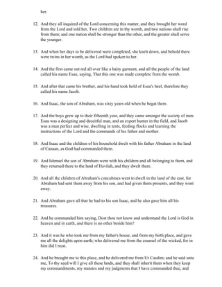 her.

12. And they all inquired of the Lord concerning this matter, and they brought her word
    from the Lord and told her, Two children are in thy womb, and two nations shall rise
    from them; and one nation shall be stronger than the other, and the greater shall serve
    the younger.

13. And when her days to be delivered were completed, she knelt down, and behold there
    were twins in her womb, as the Lord had spoken to her.

14. And the first came out red all over like a hairy garment, and all the people of the land
    called his name Esau, saying, That this one was made complete from the womb.

15. And after that came his brother, and his hand took hold of Esau's heel, therefore they
    called his name Jacob.

16. And Isaac, the son of Abraham, was sixty years old when he begat them.

17. And the boys grew up to their fifteenth year, and they came amongst the society of men.
    Esau was a designing and deceitful man, and an expert hunter in the field, and Jacob
    was a man perfect and wise, dwelling in tents, feeding flocks and learning the
    instructions of the Lord and the commands of his father and mother.

18. And Isaac and the children of his household dwelt with his father Abraham in the land
    of Canaan, as God had commanded them.

19. And Ishmael the son of Abraham went with his children and all belonging to them, and
    they returned there to the land of Havilah, and they dwelt there.

20. And all the children of Abraham's concubines went to dwell in the land of the east, for
    Abraham had sent them away from his son, and had given them presents, and they went
    away.

21. And Abraham gave all that he had to his son Isaac, and he also gave him all his
    treasures.

22. And he commanded him saying, Dost thou not know and understand the Lord is God in
    heaven and in earth, and there is no other beside him?

23. And it was he who took me from my father's house, and from my birth place, and gave
    me all the delights upon earth; who delivered me from the counsel of the wicked, for in
    him did I trust.

24. And he brought me to this place, and he delivered me from Ur Casdim; and he said unto
    me, To thy seed will I give all these lands, and they shall inherit them when they keep
    my commandments, my statutes and my judgments that I have commanded thee, and
 