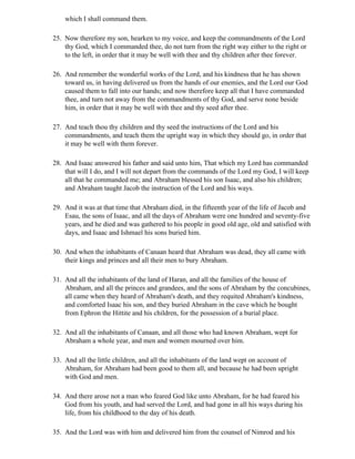which I shall command them.

25. Now therefore my son, hearken to my voice, and keep the commandments of the Lord
    thy God, which I commanded thee, do not turn from the right way either to the right or
    to the left, in order that it may be well with thee and thy children after thee forever.

26. And remember the wonderful works of the Lord, and his kindness that he has shown
    toward us, in having delivered us from the hands of our enemies, and the Lord our God
    caused them to fall into our hands; and now therefore keep all that I have commanded
    thee, and turn not away from the commandments of thy God, and serve none beside
    him, in order that it may be well with thee and thy seed after thee.

27. And teach thou thy children and thy seed the instructions of the Lord and his
    commandments, and teach them the upright way in which they should go, in order that
    it may be well with them forever.

28. And Isaac answered his father and said unto him, That which my Lord has commanded
    that will I do, and I will not depart from the commands of the Lord my God, I will keep
    all that he commanded me; and Abraham blessed his son Isaac, and also his children;
    and Abraham taught Jacob the instruction of the Lord and his ways.

29. And it was at that time that Abraham died, in the fifteenth year of the life of Jacob and
    Esau, the sons of Isaac, and all the days of Abraham were one hundred and seventy-five
    years, and he died and was gathered to his people in good old age, old and satisfied with
    days, and Isaac and Ishmael his sons buried him.

30. And when the inhabitants of Canaan heard that Abraham was dead, they all came with
    their kings and princes and all their men to bury Abraham.

31. And all the inhabitants of the land of Haran, and all the families of the house of
    Abraham, and all the princes and grandees, and the sons of Abraham by the concubines,
    all came when they heard of Abraham's death, and they requited Abraham's kindness,
    and comforted Isaac his son, and they buried Abraham in the cave which he bought
    from Ephron the Hittite and his children, for the possession of a burial place.

32. And all the inhabitants of Canaan, and all those who had known Abraham, wept for
    Abraham a whole year, and men and women mourned over him.

33. And all the little children, and all the inhabitants of the land wept on account of
    Abraham, for Abraham had been good to them all, and because he had been upright
    with God and men.

34. And there arose not a man who feared God like unto Abraham, for he had feared his
    God from his youth, and had served the Lord, and had gone in all his ways during his
    life, from his childhood to the day of his death.

35. And the Lord was with him and delivered him from the counsel of Nimrod and his
 