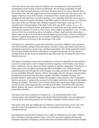 From this book we learn that Noah and Abraham were contemporaries. How beautiful the
contemplation of the meeting of these two Patriarchs, the one being a monument of God's
mercy, the other having the promise of the favor and grace of God, not only to himself, but to
his seed after him. This fact might be proved from Scripture; but from the 32d verse in the 11th
chapter of Genesis, most of the Christian commentators have erroneously dated the birth of
Abraham 60 years later than it actually took place; as it is generally stated that he was born A.
M. 2008, whereas the regular calculation in the Bible leads us to 60 years earlier, viz. 1948. The
only cause of this error has been that Abraham's departure from Haran, at the age of 75, is
recorded close to the description of the death Terah, at the age of 205, in Gen. ch. xi. v. 32.
Although this is the frequent manner of Scripture, to record events out of the regular order of
succession (an instance of which we find in Isaac, whose death is recorded Gen. xxxv. 29, when
we know from the calculations given us in Scripture, at Isaac's death must have taken place
when Joseph was about 29 years old; and the description given in Jasher, of Isaac's coming from
Hebron to comfort Jacob upon the loss of Joseph, is beautiful,) it is of great importance, in its
making a difference of 60 years in the chronology of the world.

This book gives a particular account of the instruction received by Abraham, Isaac and Jacob,
from Shem and Eber, through which they became excellent in piety and wisdom, their tutors in
learning having lived to so great an age; and Shem particularly, who, being acquainted with all
that was known before the flood, could therefore strengthen his precepts of virtue, the true
worship of God, and the necessary dependence upon Him alone, by recording the awful events
which he had seen.

The history of Joseph has always been considered one of the most admirable and interesting on
record. It is composed in a style of simple and artless eloquence, which touches every feeling
heart. A judicious critic has observed, that he considers it a perfect composition. This history, in
Jasher, enters more into detail concerning the affairs of Potiphar's wife, Zelicah; Joseph's
magnificent procession through the cities of Egypt, on coming into power; the pomp with which
he was attended by Pharaoh's chariots, officers, and people, when he went up to meet his father;
the affecting scene which then took place, together with other remarkable incidents. This
beautiful narrative might justly be entitled, the triumph of virtue and piety; and it is presumed
that few can peruse it, unmoved by sentiments of the highest admiration, mixed with the deepest
feelings of sympathy. The history of the Israelites during their sojourning in Egypt contains an
account of many interesting particulars not noticed in the Bible. Toward the latter end of this
period, Balaam, Job, Jannes, and Jambres, appear to have acted their respective parts in some
memorable transaction.

This book clears up the reference in 2 Samuel, ch. 1., by showing that David, in the
commencement of his beautiful elegy on the death of Saul and Jonathan, revived an injunction
given by Jacob in his dying charge to his son Judah, contained in Jasher in these words: "--"

"But teach, I pray thee, thy children the use of the bow, and all instruments of war," &c. This
goes far to prove the authenticity of the book, as it beautifully clears up what was always
considered obscure.

If commentators upon the holy Scriptures have sought for illustrations in the works of Homer,
Pliny, Herodotus, and other profane writers; if they have anxiously caught at glimmerings
among the absurdities of Paganism, and the obscurities of Heathen fables, the translator humbly
 