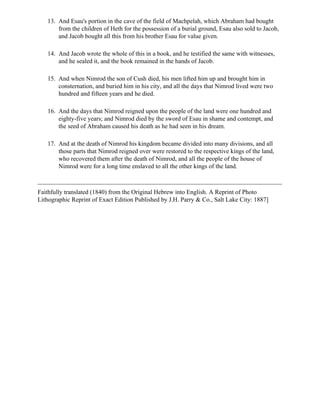13. And Esau's portion in the cave of the field of Machpelah, which Abraham had bought
       from the children of Heth for the possession of a burial ground, Esau also sold to Jacob,
       and Jacob bought all this from his brother Esau for value given.

   14. And Jacob wrote the whole of this in a book, and he testified the same with witnesses,
       and he sealed it, and the book remained in the hands of Jacob.

   15. And when Nimrod the son of Cush died, his men lifted him up and brought him in
       consternation, and buried him in his city, and all the days that Nimrod lived were two
       hundred and fifteen years and he died.

   16. And the days that Nimrod reigned upon the people of the land were one hundred and
       eighty-five years; and Nimrod died by the sword of Esau in shame and contempt, and
       the seed of Abraham caused his death as he had seen in his dream.

   17. And at the death of Nimrod his kingdom became divided into many divisions, and all
       those parts that Nimrod reigned over were restored to the respective kings of the land,
       who recovered them after the death of Nimrod, and all the people of the house of
       Nimrod were for a long time enslaved to all the other kings of the land.



Faithfully translated (1840) from the Original Hebrew into English. A Reprint of Photo
Lithographic Reprint of Exact Edition Published by J.H. Parry & Co., Salt Lake City: 1887]
 