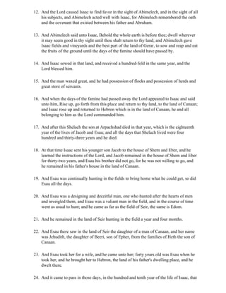 12. And the Lord caused Isaac to find favor in the sight of Abimelech, and in the sight of all
    his subjects, and Abimelech acted well with Isaac, for Abimelech remembered the oath
    and the covenant that existed between his father and Abraham.

13. And Abimelech said unto Isaac, Behold the whole earth is before thee; dwell wherever
    it may seem good in thy sight until thou shalt return to thy land; and Abimelech gave
    Isaac fields and vineyards and the best part of the land of Gerar, to sow and reap and eat
    the fruits of the ground until the days of the famine should have passed by.

14. And Isaac sowed in that land, and received a hundred-fold in the same year, and the
    Lord blessed him.

15. And the man waxed great, and he had possession of flocks and possession of herds and
    great store of servants.

16. And when the days of the famine had passed away the Lord appeared to Isaac and said
    unto him, Rise up, go forth from this place and return to thy land, to the land of Canaan;
    and Isaac rose up and returned to Hebron which is in the land of Canaan, he and all
    belonging to him as the Lord commanded him.

17. And after this Shelach the son at Arpachshad died in that year, which is the eighteenth
    year of the lives of Jacob and Esau; and all the days that Shelach lived were four
    hundred and thirty-three years and he died.

18. At that time Isaac sent his younger son Jacob to the house of Shem and Eber, and he
    learned the instructions of the Lord, and Jacob remained in the house of Shem and Eber
    for thirty-two years, and Esau his brother did not go, for he was not willing to go, and
    he remained in his father's house in the land of Canaan.

19. And Esau was continually hunting in the fields to bring home what he could get, so did
    Esau all the days.

20. And Esau was a designing and deceitful man, one who hunted after the hearts of men
    and inveigled them, and Esau was a valiant man in the field, and in the course of time
    went as usual to hunt; and he came as far as the field of Seir, the same is Edom.

21. And he remained in the land of Seir hunting in the field a year and four months.

22. And Esau there saw in the land of Seir the daughter of a man of Canaan, and her name
    was Jehudith, the daughter of Beeri, son of Epher, from the families of Heth the son of
    Canaan.

23. And Esau took her for a wife, and he came unto her; forty years old was Esau when he
    took her, and he brought her to Hebron, the land of his father's dwelling place, and he
    dwelt there.

24. And it came to pass in those days, in the hundred and tenth year of the life of Isaac, that
 