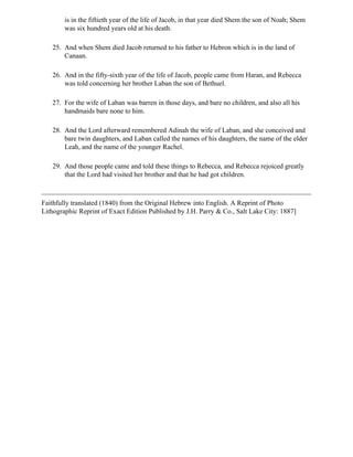 is in the fiftieth year of the life of Jacob, in that year died Shem the son of Noah; Shem
        was six hundred years old at his death.

   25. And when Shem died Jacob returned to his father to Hebron which is in the land of
       Canaan.

   26. And in the fifty-sixth year of the life of Jacob, people came from Haran, and Rebecca
       was told concerning her brother Laban the son of Bethuel.

   27. For the wife of Laban was barren in those days, and bare no children, and also all his
       handmaids bare none to him.

   28. And the Lord afterward remembered Adinah the wife of Laban, and she conceived and
       bare twin daughters, and Laban called the names of his daughters, the name of the elder
       Leah, and the name of the younger Rachel.

   29. And those people came and told these things to Rebecca, and Rebecca rejoiced greatly
       that the Lord had visited her brother and that he had got children.



Faithfully translated (1840) from the Original Hebrew into English. A Reprint of Photo
Lithographic Reprint of Exact Edition Published by J.H. Parry & Co., Salt Lake City: 1887]
 