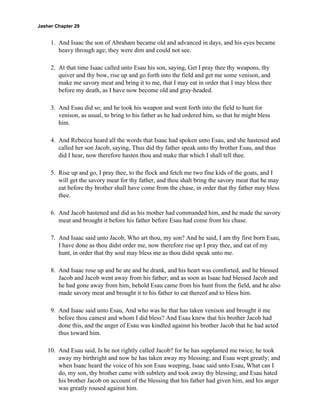 Jasher Chapter 29


     1. And Isaac the son of Abraham became old and advanced in days, and his eyes became
        heavy through age; they were dim and could not see.

     2. At that time Isaac called unto Esau his son, saying, Get I pray thee thy weapons, thy
        quiver and thy bow, rise up and go forth into the field and get me some venison, and
        make me savory meat and bring it to me, that I may eat in order that I may bless thee
        before my death, as I have now become old and gray-headed.

     3. And Esau did so; and he took his weapon and went forth into the field to hunt for
        venison, as usual, to bring to his father as he had ordered him, so that he might bless
        him.

     4. And Rebecca heard all the words that Isaac had spoken unto Esau, and she hastened and
        called her son Jacob, saying, Thus did thy father speak unto thy brother Esau, and thus
        did I hear, now therefore hasten thou and make that which I shall tell thee.

     5. Rise up and go, I pray thee, to the flock and fetch me two fine kids of the goats, and I
        will get the savory meat for thy father, and thou shalt bring the savory meat that he may
        eat before thy brother shall have come from the chase, in order that thy father may bless
        thee.

     6. And Jacob hastened and did as his mother had commanded him, and he made the savory
        meat and brought it before his father before Esau had come from his chase.

     7. And Isaac said unto Jacob, Who art thou, my son? And he said, I am thy first born Esau,
        I have done as thou didst order me, now therefore rise up I pray thee, and eat of my
        hunt, in order that thy soul may bless me as thou didst speak unto me.

     8. And Isaac rose up and he ate and he drank, and his heart was comforted, and he blessed
        Jacob and Jacob went away from his father; and as soon as Isaac had blessed Jacob and
        he had gone away from him, behold Esau came from his hunt from the field, and he also
        made savory meat and brought it to his father to eat thereof and to bless him.

     9. And Isaac said unto Esau, And who was he that has taken venison and brought it me
        before thou camest and whom I did bless? And Esau knew that his brother Jacob had
        done this, and the anger of Esau was kindled against his brother Jacob that he had acted
        thus toward him.

    10. And Esau said, Is he not rightly called Jacob? for he has supplanted me twice, he took
        away my birthright and now he has taken away my blessing; and Esau wept greatly; and
        when Isaac heard the voice of his son Esau weeping, Isaac said unto Esau, What can I
        do, my son, thy brother came with subtlety and took away thy blessing; and Esau hated
        his brother Jacob on account of the blessing that his father had given him, and his anger
        was greatly roused against him.
 