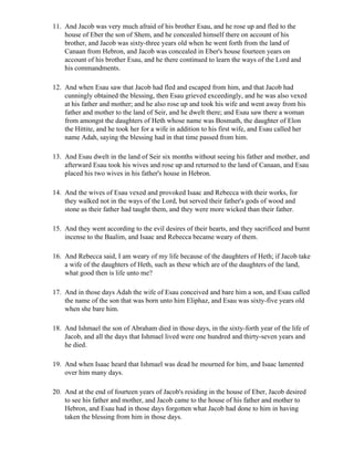 11. And Jacob was very much afraid of his brother Esau, and he rose up and fled to the
    house of Eber the son of Shem, and he concealed himself there on account of his
    brother, and Jacob was sixty-three years old when he went forth from the land of
    Canaan from Hebron, and Jacob was concealed in Eber's house fourteen years on
    account of his brother Esau, and he there continued to learn the ways of the Lord and
    his commandments.

12. And when Esau saw that Jacob had fled and escaped from him, and that Jacob had
    cunningly obtained the blessing, then Esau grieved exceedingly, and he was also vexed
    at his father and mother; and he also rose up and took his wife and went away from his
    father and mother to the land of Seir, and he dwelt there; and Esau saw there a woman
    from amongst the daughters of Heth whose name was Bosmath, the daughter of Elon
    the Hittite, and he took her for a wife in addition to his first wife, and Esau called her
    name Adah, saying the blessing had in that time passed from him.

13. And Esau dwelt in the land of Seir six months without seeing his father and mother, and
    afterward Esau took his wives and rose up and returned to the land of Canaan, and Esau
    placed his two wives in his father's house in Hebron.

14. And the wives of Esau vexed and provoked Isaac and Rebecca with their works, for
    they walked not in the ways of the Lord, but served their father's gods of wood and
    stone as their father had taught them, and they were more wicked than their father.

15. And they went according to the evil desires of their hearts, and they sacrificed and burnt
    incense to the Baalim, and Isaac and Rebecca became weary of them.

16. And Rebecca said, I am weary of my life because of the daughters of Heth; if Jacob take
    a wife of the daughters of Heth, such as these which are of the daughters of the land,
    what good then is life unto me?

17. And in those days Adah the wife of Esau conceived and bare him a son, and Esau called
    the name of the son that was born unto him Eliphaz, and Esau was sixty-five years old
    when she bare him.

18. And Ishmael the son of Abraham died in those days, in the sixty-forth year of the life of
    Jacob, and all the days that Ishmael lived were one hundred and thirty-seven years and
    he died.

19. And when Isaac heard that Ishmael was dead he mourned for him, and Isaac lamented
    over him many days.

20. And at the end of fourteen years of Jacob's residing in the house of Eber, Jacob desired
    to see his father and mother, and Jacob came to the house of his father and mother to
    Hebron, and Esau had in those days forgotten what Jacob had done to him in having
    taken the blessing from him in those days.
 