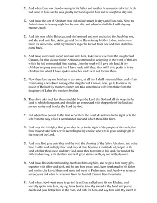21. And when Esau saw Jacob coming to his father and mother he remembered what Jacob
    had done to him, and he was greatly incensed against him and he sought to slay him.

22. And Isaac the son of Abraham was old and advanced in days, and Esau said, Now my
    father's time is drawing nigh that he must die, and when he shall die I will slay my
    brother Jacob.

23. And this was told to Rebecca, and she hastened and sent and called for Jacob her son,
    and she said unto him, Arise, go and flee to Haran to my brother Laban, and remain
    there for some time, until thy brother's anger be turned from thee and then shalt thou
    come back.

24. And Isaac called unto Jacob and said unto him, Take not a wife from the daughters of
    Canaan, for thus did our father Abraham command us according to the word of the Lord
    which he had commanded him, saying, Unto thy seed will I give this land; if thy
    children keep my covenant that I have made with thee, then will I also perform to thy
    children that which I have spoken unto thee and I will not forsake them.

25. Now therefore my son hearken to my voice, to all that I shall command thee, and refrain
    from taking a wife from amongst the daughters of Canaan; arise, go to Haran to the
    house of Bethuel thy mother's father, and take unto thee a wife from there from the
    daughters of Laban thy mother's brother.

26. Therefore take heed lest thou shouldst forget the Lord thy God and all his ways in the
    land to which thou goest, and shouldst get connected with the people of the land and
    pursue vanity and forsake the Lord thy God.

27. But when thou comest to the land serve there the Lord, do not turn to the right or to the
    left from the way which I commanded thee and which thou didst learn.

28. And may the Almighty God grant thee favor in the sight of the people of the earth, that
    thou mayest take there a wife according to thy choice; one who is good and upright in
    the ways of the Lord.

29. And may God give unto thee and thy seed the blessing of thy father Abraham, and make
    thee fruitful and multiply thee, and mayest thou become a multitude of people in the
    land whither thou goest, and may God cause thee to return to this land, the land of thy
    father's dwelling, with children and with great riches, with joy and with pleasure.

30. And Isaac finished commanding Jacob and blessing him, and he gave him many gifts,
    together with silver and gold, and he sent him away; and Jacob hearkened to his father
    and mother; he kissed them and arose and went to Padan-aram; and Jacob was seventy-
    seven years old when he went out from the land of Canaan from Beersheba.

31. And when Jacob went away to go to Haran Esau called unto his son Eliphaz, and
    secretly spoke unto him, saying, Now hasten, take thy sword in thy hand and pursue
    Jacob and pass before him in the road, and lurk for him, and slay him with thy sword in
 