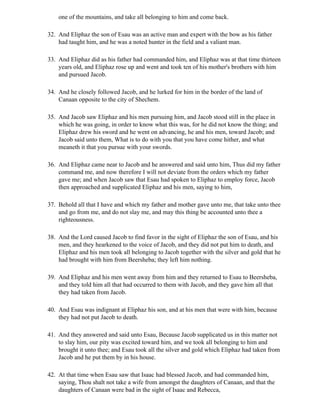 one of the mountains, and take all belonging to him and come back.

32. And Eliphaz the son of Esau was an active man and expert with the bow as his father
    had taught him, and he was a noted hunter in the field and a valiant man.

33. And Eliphaz did as his father had commanded him, and Eliphaz was at that time thirteen
    years old, and Eliphaz rose up and went and took ten of his mother's brothers with him
    and pursued Jacob.

34. And he closely followed Jacob, and he lurked for him in the border of the land of
    Canaan opposite to the city of Shechem.

35. And Jacob saw Eliphaz and his men pursuing him, and Jacob stood still in the place in
    which he was going, in order to know what this was, for he did not know the thing; and
    Eliphaz drew his sword and he went on advancing, he and his men, toward Jacob; and
    Jacob said unto them, What is to do with you that you have come hither, and what
    meaneth it that you pursue with your swords.

36. And Eliphaz came near to Jacob and he answered and said unto him, Thus did my father
    command me, and now therefore I will not deviate from the orders which my father
    gave me; and when Jacob saw that Esau had spoken to Eliphaz to employ force, Jacob
    then approached and supplicated Eliphaz and his men, saying to him,

37. Behold all that I have and which my father and mother gave unto me, that take unto thee
    and go from me, and do not slay me, and may this thing be accounted unto thee a
    righteousness.

38. And the Lord caused Jacob to find favor in the sight of Eliphaz the son of Esau, and his
    men, and they hearkened to the voice of Jacob, and they did not put him to death, and
    Eliphaz and his men took all belonging to Jacob together with the silver and gold that he
    had brought with him from Beersheba; they left him nothing.

39. And Eliphaz and his men went away from him and they returned to Esau to Beersheba,
    and they told him all that had occurred to them with Jacob, and they gave him all that
    they had taken from Jacob.

40. And Esau was indignant at Eliphaz his son, and at his men that were with him, because
    they had not put Jacob to death.

41. And they answered and said unto Esau, Because Jacob supplicated us in this matter not
    to slay him, our pity was excited toward him, and we took all belonging to him and
    brought it unto thee; and Esau took all the silver and gold which Eliphaz had taken from
    Jacob and he put them by in his house.

42. At that time when Esau saw that Isaac had blessed Jacob, and had commanded him,
    saying, Thou shalt not take a wife from amongst the daughters of Canaan, and that the
    daughters of Canaan were bad in the sight of Isaac and Rebecca,
 