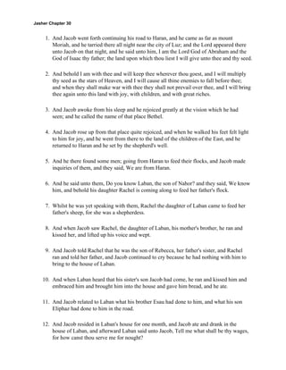 Jasher Chapter 30


     1. And Jacob went forth continuing his road to Haran, and he came as far as mount
        Moriah, and he tarried there all night near the city of Luz; and the Lord appeared there
        unto Jacob on that night, and he said unto him, I am the Lord God of Abraham and the
        God of Isaac thy father; the land upon which thou liest I will give unto thee and thy seed.

     2. And behold I am with thee and will keep thee wherever thou goest, and I will multiply
        thy seed as the stars of Heaven, and I will cause all thine enemies to fall before thee;
        and when they shall make war with thee they shall not prevail over thee, and I will bring
        thee again unto this land with joy, with children, and with great riches.

     3. And Jacob awoke from his sleep and he rejoiced greatly at the vision which he had
        seen; and he called the name of that place Bethel.

     4. And Jacob rose up from that place quite rejoiced, and when he walked his feet felt light
        to him for joy, and he went from there to the land of the children of the East, and he
        returned to Haran and he set by the shepherd's well.

     5. And he there found some men; going from Haran to feed their flocks, and Jacob made
        inquiries of them, and they said, We are from Haran.

     6. And he said unto them, Do you know Laban, the son of Nahor? and they said, We know
        him, and behold his daughter Rachel is coming along to feed her father's flock.

     7. Whilst he was yet speaking with them, Rachel the daughter of Laban came to feed her
        father's sheep, for she was a shepherdess.

     8. And when Jacob saw Rachel, the daughter of Laban, his mother's brother, he ran and
        kissed her, and lifted up his voice and wept.

     9. And Jacob told Rachel that he was the son of Rebecca, her father's sister, and Rachel
        ran and told her father, and Jacob continued to cry because he had nothing with him to
        bring to the house of Laban.

    10. And when Laban heard that his sister's son Jacob had come, he ran and kissed him and
        embraced him and brought him into the house and gave him bread, and he ate.

    11. And Jacob related to Laban what his brother Esau had done to him, and what his son
        Eliphaz had done to him in the road.

    12. And Jacob resided in Laban's house for one month, and Jacob ate and drank in the
        house of Laban, and afterward Laban said unto Jacob, Tell me what shall be thy wages,
        for how canst thou serve me for nought?
 
