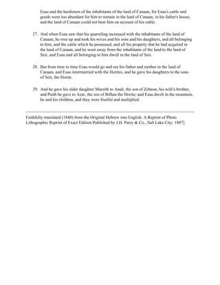 Esau and the herdsmen of the inhabitants of the land of Canaan, for Esau's cattle and
        goods were too abundant for him to remain in the land of Canaan, in his father's house,
        and the land of Canaan could not bear him on account of his cattle.

   27. And when Esau saw that his quarreling increased with the inhabitants of the land of
       Canaan, he rose up and took his wives and his sons and his daughters, and all belonging
       to him, and the cattle which he possessed, and all his property that he had acquired in
       the land of Canaan, and he went away from the inhabitants of the land to the land of
       Seir, and Esau and all belonging to him dwelt in the land of Seir.

   28. But from time to time Esau would go and see his father and mother in the land of
       Canaan, and Esau intermarried with the Horites, and he gave his daughters to the sons
       of Seir, the Horite.

   29. And he gave his elder daughter Marzith to Anah, the son of Zebeon, his wife's brother,
       and Puith he gave to Azar, the son of Bilhan the Horite; and Esau dwelt in the mountain,
       he and his children, and they were fruitful and multiplied.



Faithfully translated (1840) from the Original Hebrew into English. A Reprint of Photo
Lithographic Reprint of Exact Edition Published by J.H. Parry & Co., Salt Lake City: 1887]
 