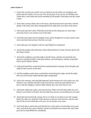 Jasher Chapter 31


     1. And in the seventh year, Jacob's service which he served Laban was completed, and
        Jacob said unto Laban, Give me my wife, for the days of my service are fulfilled; and
        Laban did so, and Laban and Jacob assembled all the people of that place and they made
        a feast.

     2. And in the evening Laban came to the house, and afterward Jacob came there with the
        people of the feast, and Laban extinguished all the lights that were there in the house.

     3. And Jacob said unto Laban, Wherefore dost thou do this thing unto us? and Laban
        answered, Such is our custom to act in this land.

     4. And afterward Laban took his daughter Leah, and he brought her to Jacob, and he came
        to her and Jacob did not know that she was Leah.

     5. And Laban gave his daughter Leah his maid Zilpah for a handmaid.

     6. And all the people at the feast knew what Laban had done to Jacob, but they did not tell
        the thing to Jacob.

     7. And all the neighbors came that night to Jacob's house, and they ate and drank and
        rejoiced, and played before Leah upon timbrels, and with dances, and they responded
        before Jacob, Heleah, Heleah.

     8. And Jacob heard their words but did not understand their meaning, but he thought such
        might be their custom in this land.

     9. And the neighbors spoke these words before Jacob during the night, and all the lights
        that were in the house Laban had that night extinguished.

    10. And in the morning, when daylight appeared, Jacob turned to his wife and he saw, and
        behold it was Leah that had been lying in his bosom, and Jacob said, Behold now I
        know what the neighbors said last night, Heleah, they said, and I knew it not.

    11. And Jacob called unto Laban, and said unto him, What is this that thou didst unto me?
        Surely I served thee for Rachel, and why didst thou deceive me and didst give me Leah?

    12. And Laban answered Jacob, saying, Not so is it done in our place to give the younger
        before the elder now therefore if thou desirest to take her sister likewise, take her unto
        thee for the service which thou wilt serve me for another seven years.

    13. And Jacob did so, and he also took Rachel for a wife, and he served Laban seven years
        more, and Jacob also came to Rachel, and he loved Rachel more than Leah, and Laban
        gave her his maid Bilhah for a handmaid.
 