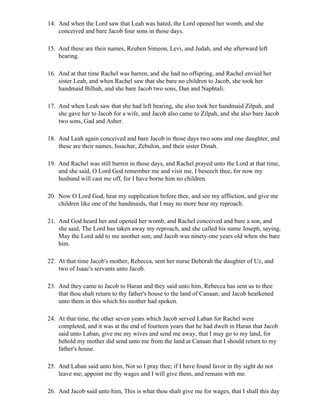 14. And when the Lord saw that Leah was hated, the Lord opened her womb, and she
    conceived and bare Jacob four sons in those days.

15. And these are their names, Reuben Simeon, Levi, and Judah, and she afterward left
    bearing.

16. And at that time Rachel was barren, and she had no offspring, and Rachel envied her
    sister Leah, and when Rachel saw that she bare no children to Jacob, she took her
    handmaid Bilhah, and she bare Jacob two sons, Dan and Naphtali.

17. And when Leah saw that she had left bearing, she also took her handmaid Zilpah, and
    she gave her to Jacob for a wife, and Jacob also came to Zilpah, and she also bare Jacob
    two sons, Gad and Asher.

18. And Leah again conceived and bare Jacob in those days two sons and one daughter, and
    these are their names, Issachar, Zebulon, and their sister Dinah.

19. And Rachel was still barren in those days, and Rachel prayed unto the Lord at that time,
    and she said, O Lord God remember me and visit me, I beseech thee, for now my
    husband will cast me off, for I have borne him no children.

20. Now O Lord God, hear my supplication before thee, and see my affliction, and give me
    children like one of the handmaids, that I may no more bear my reproach.

21. And God heard her and opened her womb, and Rachel conceived and bare a son, and
    she said, The Lord has taken away my reproach, and she called his name Joseph, saying,
    May the Lord add to me another son; and Jacob was ninety-one years old when she bare
    him.

22. At that time Jacob's mother, Rebecca, sent her nurse Deborah the daughter of Uz, and
    two of Isaac's servants unto Jacob.

23. And they came to Jacob to Haran and they said unto him, Rebecca has sent us to thee
    that thou shalt return to thy father's house to the land of Canaan; and Jacob hearkened
    unto them in this which his mother had spoken.

24. At that time, the other seven years which Jacob served Laban for Rachel were
    completed, and it was at the end of fourteen years that he had dwelt in Haran that Jacob
    said unto Laban, give me my wives and send me away, that I may go to my land, for
    behold my mother did send unto me from the land at Canaan that I should return to my
    father's house.

25. And Laban said unto him, Not so I pray thee; if I have found favor in thy sight do not
    leave me; appoint me thy wages and I will give them, and remain with me.

26. And Jacob said unto him, This is what thou shalt give me for wages, that I shall this day
 