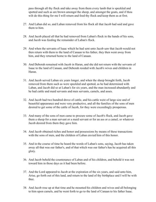 pass through all thy flock and take away from them every lamb that is speckled and
    spotted and such as are brown amongst the sheep, and amongst the goats, and if thou
    wilt do this thing for me I will return and feed thy flock and keep them as at first.

27. And Laban did so, and Laban removed from his flock all that Jacob had said and gave
    them to him.

28. And Jacob placed all that he had removed from Laban's flock in the hands of his sons,
    and Jacob was feeding the remainder of Laban's flock.

29. And when the servants of Isaac which he had sent unto Jacob saw that Jacob would not
    then return with them to the land of Canaan to his father, they then went away from
    him, and they returned home to the land of Canaan.

30. And Deborah remained with Jacob in Haran, and she did not return with the servants of
    Isaac to the land of Canaan, and Deborah resided with Jacob's wives and children in
    Haran.

31. And Jacob served Laban six years longer, and when the sheep brought forth, Jacob
    removed from them such as were speckled and spotted, as he had determined with
    Laban, and Jacob did so at Laban's for six years, and the man increased abundantly and
    he had cattle and maid servants and men servants, camels, and asses.

32. And Jacob had two hundred drove of cattle, and his cattle were of large size and of
    beautiful appearance and were very productive, and all the families of the sons of men
    desired to get some of the cattle of Jacob, for they were exceedingly prosperous.

33. And many of the sons of men came to procure some of Jacob's flock, and Jacob gave
    them a sheep for a man servant or a maid servant or for an ass or a camel, or whatever
    Jacob desired from them they gave him.

34. And Jacob obtained riches and honor and possessions by means of these transactions
    with the sons of men, and the children of Laban envied him of this honor.

35. And in the course of time he heard the words of Laban's sons, saying, Jacob has taken
    away all that was our father's, and of that which was our father's has he acquired all this
    glory.

36. And Jacob beheld the countenance of Laban and of his children, and behold it was not
    toward him in those days as it had been before.

37. And the Lord appeared to Jacob at the expiration of the six years, and said unto him,
    Arise, go forth out of this land, and return to the land of thy birthplace and I will be with
    thee.

38. And Jacob rose up at that time and he mounted his children and wives and all belonging
    to him upon camels, and he went forth to go to the land of Canaan to his father Isaac.
 