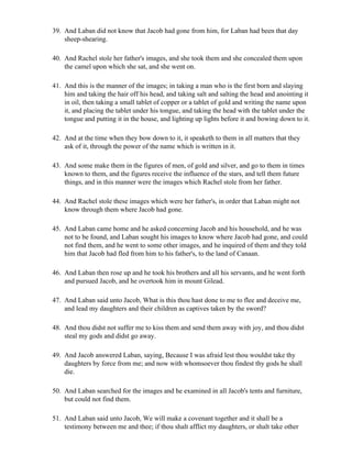 39. And Laban did not know that Jacob had gone from him, for Laban had been that day
    sheep-shearing.

40. And Rachel stole her father's images, and she took them and she concealed them upon
    the camel upon which she sat, and she went on.

41. And this is the manner of the images; in taking a man who is the first born and slaying
    him and taking the hair off his head, and taking salt and salting the head and anointing it
    in oil, then taking a small tablet of copper or a tablet of gold and writing the name upon
    it, and placing the tablet under his tongue, and taking the head with the tablet under the
    tongue and putting it in the house, and lighting up lights before it and bowing down to it.

42. And at the time when they bow down to it, it speaketh to them in all matters that they
    ask of it, through the power of the name which is written in it.

43. And some make them in the figures of men, of gold and silver, and go to them in times
    known to them, and the figures receive the influence of the stars, and tell them future
    things, and in this manner were the images which Rachel stole from her father.

44. And Rachel stole these images which were her father's, in order that Laban might not
    know through them where Jacob had gone.

45. And Laban came home and he asked concerning Jacob and his household, and he was
    not to be found, and Laban sought his images to know where Jacob had gone, and could
    not find them, and he went to some other images, and he inquired of them and they told
    him that Jacob had fled from him to his father's, to the land of Canaan.

46. And Laban then rose up and he took his brothers and all his servants, and he went forth
    and pursued Jacob, and he overtook him in mount Gilead.

47. And Laban said unto Jacob, What is this thou hast done to me to flee and deceive me,
    and lead my daughters and their children as captives taken by the sword?

48. And thou didst not suffer me to kiss them and send them away with joy, and thou didst
    steal my gods and didst go away.

49. And Jacob answered Laban, saying, Because I was afraid lest thou wouldst take thy
    daughters by force from me; and now with whomsoever thou findest thy gods he shall
    die.

50. And Laban searched for the images and he examined in all Jacob's tents and furniture,
    but could not find them.

51. And Laban said unto Jacob, We will make a covenant together and it shall be a
    testimony between me and thee; if thou shalt afflict my daughters, or shalt take other
 