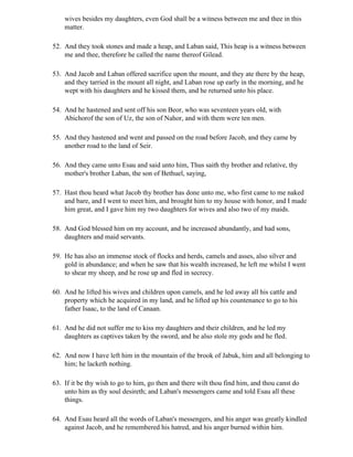 wives besides my daughters, even God shall be a witness between me and thee in this
    matter.

52. And they took stones and made a heap, and Laban said, This heap is a witness between
    me and thee, therefore he called the name thereof Gilead.

53. And Jacob and Laban offered sacrifice upon the mount, and they ate there by the heap,
    and they tarried in the mount all night, and Laban rose up early in the morning, and he
    wept with his daughters and he kissed them, and he returned unto his place.

54. And he hastened and sent off his son Beor, who was seventeen years old, with
    Abichorof the son of Uz, the son of Nahor, and with them were ten men.

55. And they hastened and went and passed on the road before Jacob, and they came by
    another road to the land of Seir.

56. And they came unto Esau and said unto him, Thus saith thy brother and relative, thy
    mother's brother Laban, the son of Bethuel, saying,

57. Hast thou heard what Jacob thy brother has done unto me, who first came to me naked
    and bare, and I went to meet him, and brought him to my house with honor, and I made
    him great, and I gave him my two daughters for wives and also two of my maids.

58. And God blessed him on my account, and he increased abundantly, and had sons,
    daughters and maid servants.

59. He has also an immense stock of flocks and herds, camels and asses, also silver and
    gold in abundance; and when he saw that his wealth increased, he left me whilst I went
    to shear my sheep, and he rose up and fled in secrecy.

60. And he lifted his wives and children upon camels, and he led away all his cattle and
    property which he acquired in my land, and he lifted up his countenance to go to his
    father Isaac, to the land of Canaan.

61. And he did not suffer me to kiss my daughters and their children, and he led my
    daughters as captives taken by the sword, and he also stole my gods and he fled.

62. And now I have left him in the mountain of the brook of Jabuk, him and all belonging to
    him; he lacketh nothing.

63. If it be thy wish to go to him, go then and there wilt thou find him, and thou canst do
    unto him as thy soul desireth; and Laban's messengers came and told Esau all these
    things.

64. And Esau heard all the words of Laban's messengers, and his anger was greatly kindled
    against Jacob, and he remembered his hatred, and his anger burned within him.
 
