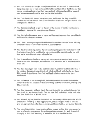 65. And Esau hastened and took his children and servants and the souls of his household,
    being sixty men, and he went and assembled all the children of Seir the Horite and their
    people, being three hundred and forty men, and took all this number of four hundred
    men with drawn swords, and he went unto Jacob to smite him.

66. And Esau divided this number into several parts, and he took the sixty men of his
    children and servants and the souls of his household as one head, and gave them in care
    of Eliphaz his eldest son.

67. And the remaining heads he gave to the care of the six sons of Seir the Horite, and he
    placed every man over his generations and children.

68. And the whole of this camp went as it was, and Esau went amongst them toward Jacob,
    and he conducted them with speed.

69. And Laban's messengers departed from Esau and went to the land of Canaan, and they
    came to the house of Rebecca the mother of Jacob and Esau.

70. And they told her saying, Behold thy son Esau has gone against his brother Jacob with
    four hundred men, for he heard that he was coming, and he is gone to make war with
    him, and to smite him and to take all that he has.

71. And Rebecca hastened and sent seventy two men from the servants of Isaac to meet
    Jacob on the road; for she said, Peradventure, Esau may make war in the road when he
    meets him.

72. And these messengers went on the road to meet Jacob, and they met him in the road of
    the brook on the opposite side of the brook Jabuk, and Jacob said when he saw them,
    This camp is destined to me from God, and Jacob called the name of that place
    Machnayim.

73. And Jacob knew all his father's people, and he kissed them and embraced them and
    came with them, and Jacob asked them concerning his father and mother, and they said,
    They were well.

74. And these messengers said unto Jacob, Rebecca thy mother has sent us to thee, saying, I
    have heard, my son, that thy brother Esau has gone forth against thee on the road with
    men from the children of Seir the Horite.

75. And therefore, my son, hearken to my voice and see with thy counsel what thou wilt do,
    and when he cometh up to thee, supplicate him, and do not speak rashly to him, and
    give him a present from what thou possessest, and from what God has favored thee with.

76. And when he asketh thee concerning thy affairs, conceal nothing from him, perhaps he
    may turn from his anger against thee and thou wilt thereby save thy soul, thou and all
    belonging to thee, for it is thy duty to honor him, for he is thy elder brother.
 