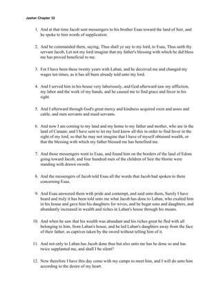 Jasher Chapter 32


     1. And at that time Jacob sent messengers to his brother Esau toward the land of Seir, and
        he spoke to him words of supplication.

     2. And he commanded them, saying, Thus shall ye say to my lord, to Esau, Thus saith thy
        servant Jacob, Let not my lord imagine that my father's blessing with which he did bless
        me has proved beneficial to me.

     3. For I have been these twenty years with Laban, and he deceived me and changed my
        wages ten times, as it has all been already told unto my lord.

     4. And I served him in his house very laboriously, and God afterward saw my affliction,
        my labor and the work of my hands, and he caused me to find grace and favor in his
        sight.

     5. And I afterward through God's great mercy and kindness acquired oxen and asses and
        cattle, and men servants and maid servants.

     6. And now I am coming to my land and my home to my father and mother, who are in the
        land of Canaan; and I have sent to let my lord know all this in order to find favor in the
        sight of my lord, so that he may not imagine that I have of myself obtained wealth, or
        that the blessing with which my father blessed me has benefited me.

     7. And those messengers went to Esau, and found him on the borders of the land of Edom
        going toward Jacob, and four hundred men of the children of Seir the Horite were
        standing with drawn swords.

     8. And the messengers of Jacob told Esau all the words that Jacob had spoken to them
        concerning Esau.

     9. And Esau answered them with pride and contempt, and said unto them, Surely I have
        heard and truly it has been told unto me what Jacob has done to Laban, who exalted him
        in his house and gave him his daughters for wives, and he begat sons and daughters, and
        abundantly increased in wealth and riches in Laban's house through his means.

    10. And when he saw that his wealth was abundant and his riches great he fled with all
        belonging to him, from Laban's house, and he led Laban's daughters away from the face
        of their father, as captives taken by the sword without telling him of it.

    11. And not only to Laban has Jacob done thus but also unto me has he done so and has
        twice supplanted me, and shall I be silent?

    12. Now therefore I have this day come with my camps to meet him, and I will do unto him
        according to the desire of my heart.
 