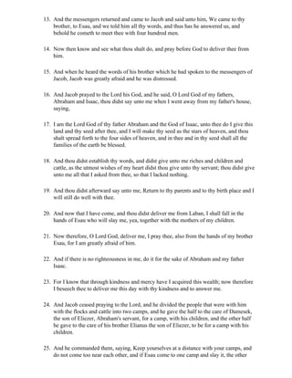 13. And the messengers returned and came to Jacob and said unto him, We came to thy
    brother, to Esau, and we told him all thy words, and thus has he answered us, and
    behold he cometh to meet thee with four hundred men.

14. Now then know and see what thou shalt do, and pray before God to deliver thee from
    him.

15. And when he heard the words of his brother which he had spoken to the messengers of
    Jacob, Jacob was greatly afraid and he was distressed.

16. And Jacob prayed to the Lord his God, and he said, O Lord God of my fathers,
    Abraham and Isaac, thou didst say unto me when I went away from my father's house,
    saying,

17. I am the Lord God of thy father Abraham and the God of Isaac, unto thee do I give this
    land and thy seed after thee, and I will make thy seed as the stars of heaven, and thou
    shalt spread forth to the four sides of heaven, and in thee and in thy seed shall all the
    families of the earth be blessed.

18. And thou didst establish thy words, and didst give unto me riches and children and
    cattle, as the utmost wishes of my heart didst thou give unto thy servant; thou didst give
    unto me all that I asked from thee, so that I lacked nothing.

19. And thou didst afterward say unto me, Return to thy parents and to thy birth place and I
    will still do well with thee.

20. And now that I have come, and thou didst deliver me from Laban, I shall fall in the
    hands of Esau who will slay me, yea, together with the mothers of my children.

21. Now therefore, O Lord God, deliver me, I pray thee, also from the hands of my brother
    Esau, for I am greatly afraid of him.

22. And if there is no righteousness in me, do it for the sake of Abraham and my father
    Isaac.

23. For I know that through kindness and mercy have I acquired this wealth; now therefore
    I beseech thee to deliver me this day with thy kindness and to answer me.

24. And Jacob ceased praying to the Lord, and he divided the people that were with him
    with the flocks and cattle into two camps, and he gave the half to the care of Damesek,
    the son of Eliezer, Abraham's servant, for a camp, with his children, and the other half
    he gave to the care of his brother Elianus the son of Eliezer, to be for a camp with his
    children.

25. And he commanded them, saying, Keep yourselves at a distance with your camps, and
    do not come too near each other, and if Esau come to one camp and slay it, the other
 