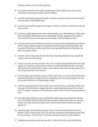 camp at a distance from it will escape him.

26. And Jacob tarried there that night, and during the whole night he gave his servants
    instructions concerning the forces and his children.

27. And the Lord heard the prayer of Jacob on that day, and the Lord then delivered Jacob
    from the hands of his brother Esau.

28. And the Lord sent three angels of the angels of heaven, and they went before Esau and
    came to him.

29. And these angels appeared unto Esau and his people as two thousand men, riding upon
    horses furnished with all sorts of war instruments, and they appeared in the sight of
    Esau and all his men to be divided into four camps, with four chiefs to them.

30. And one camp went on and they found Esau coming with four hundred men toward his
    brother Jacob, and this camp ran toward Esau and his people and terrified them, and
    Esau fell off the horse in alarm, and all his men separated from him in that place, for
    they were greatly afraid.

31. And the whole of the camp shouted after them when they fled from Esau, and all the
    warlike men answered, saying,

32. Surely we are the servants of Jacob, who is the servant of God, and who then can stand
    against us? And Esau said unto them, O then, my lord and brother Jacob is your lord,
    whom I have not seen for these twenty years, and now that I have this day come to see
    him, do you treat me in this manner?

33. And the angels answered him saying, As the Lord liveth, were not Jacob of whom thou
    speaketh thy brother, we had not let one remaining from thee and thy people, but only
    on account of Jacob we will do nothing to them.

34. And this camp passed from Esau and his men and it went away, and Esau and his men
    had gone from them about a league when the second camp came toward him with all
    sorts of weapons, and they also did unto Esau and his men as the first camp had done to
    them.

35. And when they had left it to go on, behold the third camp came toward him and they
    were all terrified, and Esau fell off the horse, and the whole camp cried out, and said,
    Surely we are the servants of Jacob, who is the servant of God, and who can stand
    against us?

36. And Esau again answered them saying, O then, Jacob my lord and your lord is my
    brother, and for twenty years I have not seen his countenance and hearing this day that
    he was coming, I went this day to meet him, and do you treat me in this manner?

37. And they answered him, and said unto him, As the Lord liveth, were not Jacob thy
 