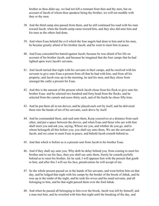 brother as thou didst say, we had not left a remnant from thee and thy men, but on
    account of Jacob of whom thou speakest being thy brother, we will not meddle with
    thee or thy men.

38. And the third camp also passed from them, and he still continued his road with his men
    toward Jacob, when the fourth camp came toward him, and they also did unto him and
    his men as the others had done.

39. And when Esau beheld the evil which the four angels had done to him and to his men,
    he became greatly afraid of his brother Jacob, and he went to meet him in peace.

40. And Esau concealed his hatred against Jacob, because he was afraid of his life on
    account of his brother Jacob, and because he imagined that the four camps that he had
    lighted upon were Jacob's servants.

41. And Jacob tarried that night with his servants in their camps, and he resolved with his
    servants to give unto Esau a present from all that he had with him, and from all his
    property; and Jacob rose up in the morning, he and his men, and they chose from
    amongst the cattle a present for Esau.

42. And this is the amount of the present which Jacob chose from his flock to give unto his
    brother Esau: and he selected two hundred and forty head from the flocks, and he
    selected from the camels and asses thirty each, and of the herds he chose fifty kine.

43. And he put them all in ten droves, and he placed each sort by itself, and he delivered
    them into the hands of ten of his servants, each drove by itself.

44. And he commanded them, and said unto them, Keep yourselves at a distance from each
    other, and put a space between the droves, and when Esau and those who are with him
    shall meet you and ask you, saying, Whose are you, and whither do you go, and to
    whom belongeth all this before you, you shall say unto them, We are the servants of
    Jacob, and we come to meet Esau in peace, and behold Jacob cometh behind us.

45. And that which is before us is a present sent from Jacob to his brother Esau.

46. And if they shall say unto you, Why doth he delay behind you, from coming to meet his
    brother and to see his face, then you shall say unto them, Surely he cometh joyfully
    behind us to meet his brother, for he said, I will appease him with the present that goeth
    to him, and after this I will see his face, peradventure he will accept of me.

47. So the whole present passed on in the hands of his servants, and went before him on that
    day, and he lodged that night with his camps by the border of the brook of Jabuk, and he
    rose up in the midst of the night, and he took his wives and his maid servants, and all
    belonging to him, and he that night passed them over the ford Jabuk.

48. And when he passed all belonging to him over the brook, Jacob was left by himself, and
    a man met him, and he wrestled with him that night until the breaking of the day, and
 
