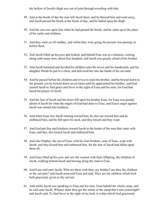 the hollow of Jacob's thigh was out of joint through wrestling with him.

49. And at the break of day the man left Jacob there, and he blessed him and went away,
    and Jacob passed the brook at the break of day, and he halted upon his thigh.

50. And the sun rose upon him when he had passed the brook, and he came up to the place
    of his cattle and children.

51. And they went on till midday, and whilst they were going the present was passing on
    before them.

52. And Jacob lifted up his eyes and looked, and behold Esau was at a distance, coming
    along with many men, about four hundred, and Jacob was greatly afraid of his brother.

53. And Jacob hastened and divided his children unto his wives and his handmaids, and his
    daughter Dinah he put in a chest, and delivered her into the hands of his servants.

54. And he passed before his children and wives to meet his brother, and he bowed down to
    the ground, yea he bowed down seven times until he approached his brother, and God
    caused Jacob to find grace and favor in the sight of Esau and his men, for God had
    heard the prayer of Jacob.

55. And the fear of Jacob and his terror fell upon his brother Esau, for Esau was greatly
    afraid of Jacob for what the angels of God had done to Esau, and Esau's anger against
    Jacob was turned into kindness.

56. And when Esau saw Jacob running toward him, he also ran toward him and he
    embraced him, and he fell upon his neck, and they kissed and they wept.

57. And God put fear and kindness toward Jacob in the hearts of the men that came with
    Esau, and they also kissed Jacob and embraced him.

58. And also Eliphaz, the son of Esau, with his four brothers, sons of Esau, wept with
    Jacob, and they kissed him and embraced him, for the fear of Jacob had fallen upon
    them all.

59. And Esau lifted up his eyes and saw the women with their offspring, the children of
    Jacob, walking behind Jacob and bowing along the road to Esau.

60. And Esau said unto Jacob, Who are these with thee, my brother? are they thy children
    or thy servants? and Jacob answered Esau and said, They are my children which God
    hath graciously given to thy servant.

61. And whilst Jacob was speaking to Esau and his men, Esau beheld the whole camp, and
    he said unto Jacob, Whence didst thou get the whole of the camp that I met yesternight?
    and Jacob said, To find favor in the sight of my lord, it is that which God graciously
 