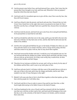 gave to thy servant.

62. And the present came before Esau, and Jacob pressed Esau, saying, Take I pray thee the
    present that I have brought to my lord, and Esau said, Wherefore is this my purpose?
    keep that which thou hast unto thyself.

63. And Jacob said, It is incumbent upon me to give all this, since I have seen thy face, that
    thou still livest in peace.

64. And Esau refused to take the present, and Jacob said unto him, I beseech thee my lord,
    if now I have found favor in thy sight, then receive my present at my hand, for I have
    therefore seen thy face, as though I had seen a god-like face, because thou wast pleased
    with me.

65. And Esau took the present, and Jacob also gave unto Esau silver and gold and bdellium,
    for he pressed him so much that he took them.

66. And Esau divided the cattle that were in the camp, and he gave the half to the men who
    had come with him, for they had come on hire, and the other half he delivered unto the
    hands of his children.

67. And the silver and gold and bdellium he gave in the hands of Eliphaz his eldest son, and
    Esau said unto Jacob, Let us remain with thee, and we will go slowly along with thee
    until thou comest to my place with me, that we may dwell there together.

68. And Jacob answered his brother and said, I would do as my lord speaketh unto me, but
    my lord knoweth that the children are tender, and the flocks and herds with their young
    who are with me, go but slowly, for if they went swiftly they would all die, for thou
    knowest their burdens and their fatigue.

69. Therefore let my lord pass on before his servant, and I will go on slowly for the sake of
    the children and the flock, until I come to my lord's place to Seir.

70. And Esau said unto Jacob, I will place with thee some of the people that are with me to
    take care of thee in the road, and to bear thy fatigue and burden, and he said, What
    needeth it my lord, if I may find grace in thy sight?

71. Behold I will come unto thee to Seir to dwell there together as thou hast spoken, go thou
    then with thy people for I will follow thee.

72. And Jacob said this to Esau in order to remove Esau and his men from him, so that
    Jacob might afterward go to his father's house to the land of Canaan.

73. And Esau hearkened to the voice of Jacob, and Esau returned with the four hundred
    men that were with him on their road to Seir, and Jacob and all belonging to him went
    that day as far as the extremity of the land of Canaan in its borders, and he remained
    there some time.
 