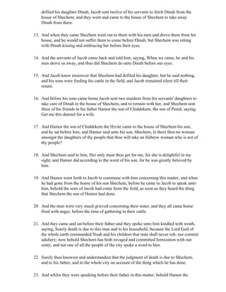 defiled his daughter Dinah, Jacob sent twelve of his servants to fetch Dinah from the
    house of Shechem, and they went and came to the house of Shechem to take away
    Dinah from there.

13. And when they came Shechem went out to them with his men and drove them from his
    house, and he would not suffer them to come before Dinah, but Shechem was sitting
    with Dinah kissing and embracing her before their eyes.

14. And the servants of Jacob came back and told him, saying, When we came, he and his
    men drove us away, and thus did Shechem do unto Dinah before our eyes.

15. And Jacob knew moreover that Shechem had defiled his daughter, but he said nothing,
    and his sons were feeding his cattle in the field, and Jacob remained silent till their
    return.

16. And before his sons came home Jacob sent two maidens from his servants' daughters to
    take care of Dinah in the house of Shechem, and to remain with her, and Shechem sent
    three of his friends to his father Hamor the son of Chiddekem, the son of Pered, saying,
    Get me this damsel for a wife.

17. And Hamor the son of Chiddekem the Hivite came to the house of Shechem his son,
    and he sat before him, and Hamor said unto his son, Shechem, Is there then no woman
    amongst the daughters of thy people that thou wilt take an Hebrew woman who is not of
    thy people?

18. And Shechem said to him, Her only must thou get for me, for she is delightful in my
    sight; and Hamor did according to the word of his son, for he was greatly beloved by
    him.

19. And Hamor went forth to Jacob to commune with him concerning this matter, and when
    he had gone from the house of his son Shechem, before he came to Jacob to speak unto
    him, behold the sons of Jacob had come from the field, as soon as they heard the thing
    that Shechem the son of Hamor had done.

20. And the men were very much grieved concerning their sister, and they all came home
    fired with anger, before the time of gathering in their cattle.

21. And they came and sat before their father and they spoke unto him kindled with wrath,
    saying, Surely death is due to this man and to his household, because the Lord God of
    the whole earth commanded Noah and his children that man shall never rob, nor commit
    adultery; now behold Shechem has both ravaged and committed fornication with our
    sister, and not one of all the people of the city spoke a word to him.

22. Surely thou knowest and understandest that the judgment of death is due to Shechem,
    and to his father, and to the whole city on account of the thing which he has done.

23. And whilst they were speaking before their father in this matter, behold Hamor the
 