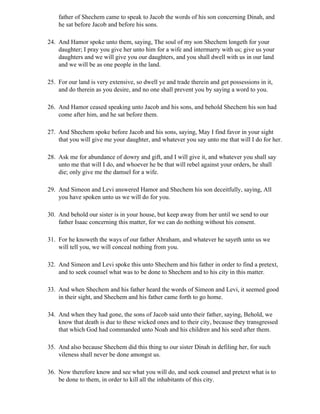 father of Shechem came to speak to Jacob the words of his son concerning Dinah, and
    he sat before Jacob and before his sons.

24. And Hamor spoke unto them, saying, The soul of my son Shechem longeth for your
    daughter; I pray you give her unto him for a wife and intermarry with us; give us your
    daughters and we will give you our daughters, and you shall dwell with us in our land
    and we will be as one people in the land.

25. For our land is very extensive, so dwell ye and trade therein and get possessions in it,
    and do therein as you desire, and no one shall prevent you by saying a word to you.

26. And Hamor ceased speaking unto Jacob and his sons, and behold Shechem his son had
    come after him, and he sat before them.

27. And Shechem spoke before Jacob and his sons, saying, May I find favor in your sight
    that you will give me your daughter, and whatever you say unto me that will I do for her.

28. Ask me for abundance of dowry and gift, and I will give it, and whatever you shall say
    unto me that will I do, and whoever he be that will rebel against your orders, he shall
    die; only give me the damsel for a wife.

29. And Simeon and Levi answered Hamor and Shechem his son deceitfully, saying, All
    you have spoken unto us we will do for you.

30. And behold our sister is in your house, but keep away from her until we send to our
    father Isaac concerning this matter, for we can do nothing without his consent.

31. For he knoweth the ways of our father Abraham, and whatever he sayeth unto us we
    will tell you, we will conceal nothing from you.

32. And Simeon and Levi spoke this unto Shechem and his father in order to find a pretext,
    and to seek counsel what was to be done to Shechem and to his city in this matter.

33. And when Shechem and his father heard the words of Simeon and Levi, it seemed good
    in their sight, and Shechem and his father came forth to go home.

34. And when they had gone, the sons of Jacob said unto their father, saying, Behold, we
    know that death is due to these wicked ones and to their city, because they transgressed
    that which God had commanded unto Noah and his children and his seed after them.

35. And also because Shechem did this thing to our sister Dinah in defiling her, for such
    vileness shall never be done amongst us.

36. Now therefore know and see what you will do, and seek counsel and pretext what is to
    be done to them, in order to kill all the inhabitants of this city.
 