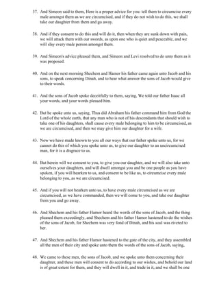 37. And Simeon said to them, Here is a proper advice for you: tell them to circumcise every
    male amongst them as we are circumcised, and if they do not wish to do this, we shall
    take our daughter from them and go away.

38. And if they consent to do this and will do it, then when they are sunk down with pain,
    we will attack them with our swords, as upon one who is quiet and peaceable, and we
    will slay every male person amongst them.

39. And Simeon's advice pleased them, and Simeon and Levi resolved to do unto them as it
    was proposed.

40. And on the next morning Shechem and Hamor his father came again unto Jacob and his
    sons, to speak concerning Dinah, and to hear what answer the sons of Jacob would give
    to their words.

41. And the sons of Jacob spoke deceitfully to them, saying, We told our father Isaac all
    your words, and your words pleased him.

42. But he spoke unto us, saying, Thus did Abraham his father command him from God the
    Lord of the whole earth, that any man who is not of his descendants that should wish to
    take one of his daughters, shall cause every male belonging to him to be circumcised, as
    we are circumcised, and then we may give him our daughter for a wife.

43. Now we have made known to you all our ways that our father spoke unto us, for we
    cannot do this of which you spoke unto us, to give our daughter to an uncircumcised
    man, for it is a disgrace to us.

44. But herein will we consent to you, to give you our daughter, and we will also take unto
    ourselves your daughters, and will dwell amongst you and be one people as you have
    spoken, if you will hearken to us, and consent to be like us, to circumcise every male
    belonging to you, as we are circumcised.

45. And if you will not hearken unto us, to have every male circumcised as we are
    circumcised, as we have commanded, then we will come to you, and take our daughter
    from you and go away.

46. And Shechem and his father Hamor heard the words of the sons of Jacob, and the thing
    pleased them exceedingly, and Shechem and his father Hamor hastened to do the wishes
    of the sons of Jacob, for Shechem was very fond of Dinah, and his soul was riveted to
    her.

47. And Shechem and his father Hamor hastened to the gate of the city, and they assembled
    all the men of their city and spoke unto them the words of the sons of Jacob, saying,

48. We came to these men, the sons of Jacob, and we spoke unto them concerning their
    daughter, and these men will consent to do according to our wishes, and behold our land
    is of great extent for them, and they will dwell in it, and trade in it, and we shall be one
 