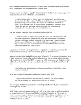 casual reader will find Jasher enlightening. Accounts in the Bible can be made more lucid and
easier to understand with the background of Jasher in mind.

The next issue to investigate in regard to the authenticity of this book is the two passages which
mention the book by name. The first is Joshua 10.12-13:

        "... and he [Joshua] said in the sight of Israel, Sun, stand thou still upon Gibeon; and
        thou, moon, in the valley of Ajalon. And the sun stood still, and the moon stayed, until
        the people avenged themselves upon their enemies. Is it not written in the book of
        Jasher? So the sun stood still in the midst of heaven, and hasted not to go down about
        a whole day. And there was no day like that before it or after it, that the Lord
        hearkened to the voice of man: for the Lord fought for Israel."

And now compare it with the following passage in Jasher 88.63-64:

        "...and Joshua said in the sight of all the people, Sun, stand thou still upon Gibeon, and
        thou moon in the valley of Ajalon, until the nation shall have revenged itself upon its
        enemies... And the sun stood still in the midst of the heavens, and it stood still six and
        thirty moments, and the moon also stood still and hastened not to go down a whole
        day. And there was no day like that before it or after it, that the Lord hearkened to the
        voice of man, for the Lord fought for Israel."

A comparison of the text preceding also shows a high degree of correlation, indicating that
much more than a couple of verses was probably quoted by the Bible writer.

A second mention of the Book of Jasher occurs in II Samuel 1.17. In contrast, this incident is not
a direct quotation of a historical event from Jasher, as is the case in Joshua. Jasher's narrative
ends long before the time of David. However, as part of his lamentation over the death of Saul
and Jonathan, David referred to a comment by Jacob that is quoted in the Book of Jasher. He
said:

        "Also he bade them teach the children of Judah the use of the bow: Behold it is written
        in the book of Jasher."

David is referring to the dying words of Jacob to Judah in Jasher 56:9,

        "...only teach thy sons the use of the bow and all weapons of war, in order that they
        may fight the battles of their brother who will rule over his enemies."

This passage in the Bible has no reference to anything in the Bible itself, but it is made clear
from the passage in Jasher.

While the above two references pass the test, it will be up to the reader to satisfy himself as to
the general agreement of the entirety of the book with the Bible narrative. This is such an
extensive comparison, and such an obvious one, that I will not attempt to make any verse by
verse comparison. Certainly any reader who is familiar with the Bible will recognize its
similarity to the text of Jasher.
 