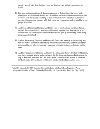 people; we will take their daughters, and our daughters we will give unto them for
        wives.

   49. But only on this condition will these men consent to do this thing, that every male
       amongst us be circumcised as they are circumcised, as their God commanded them, and
       when we shall have done according to their instructions to be circumcised, then will
       they dwell amongst us, together with their cattle and possessions, and we shall be as one
       people with them.

   50. And when all the men of the city heard the words of Shechem and his father Hamor,
       then all the men of their city were agreeable to this proposal, and they obeyed to be
       circumcised, for Shechem and his father Hamor were greatly esteemed by them, being
       the princes of the land.

   51. And on the next day, Shechem and Hamor his father rose up early in the morning, and
       they assembled all the men of their city into the middle of the city, and they called for
       the sons of Jacob, who circumcised every male belonging to them on that day and the
       next.

   52. And they circumcised Shechem and Hamor his father, and the five brothers of Shechem,
       and then every one rose up and went home, for this thing was from the Lord against the
       city of Shechem, and from the Lord was Simeon's counsel in this matter, in order that
       the Lord might deliver the city of Shechem into the hands of Jacob's two sons.



Faithfully translated (1840) from the Original Hebrew into English. A Reprint of Photo
Lithographic Reprint of Exact Edition Published by J.H. Parry & Co., Salt Lake City: 1887]
 