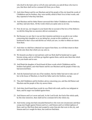 who dwell in the land, and we will all come and smite you and all those who trust in
    you, that there shall not be a remnant left from you or them.

13. And when Hamor and his son Shechem and all the people of the city heard the words of
    Chiddekem and his brothers, they were terribly afraid of their lives at their words, and
    they repented of what they had done.

14. And Shechem and his father Hamor answered their father Chiddekem and his brethren,
    and they said unto them, All the words which you spoke unto us are true.

15. Now do not say, nor imagine in your hearts that on account of the love of the Hebrews
    we did this thing that our ancestors did not command us.

16. But because we saw that it was not their intention and desire to accede to our wishes
    concerning their daughter as to our taking her, except on this condition, so we
    hearkened to their voices and did this act which you saw, in order to obtain our desire
    from them.

17. And when we shall have obtained our request from them, we will then return to them
    and do unto them that which you say unto us.

18. We beseech you then to wait and tarry until our flesh shall be healed and we again
    become strong, and we will then go together against them, and do unto them that which
    is in your hearts and in ours.

19. And Dinah the daughter of Jacob heard all these words which Chiddekem and his
    brothers had spoken, and what Hamor and his son Shechem and the people of their city
    had answered them.

20. And she hastened and sent one of her maidens, that her father had sent to take care of
    her in the house of Shechem, to Jacob her father and to her brethren, saying:

21. Thus did Chiddekem and his brothers advise concerning you, and thus did Hamor and
    Shechem and the people of the city answer them.

22. And when Jacob heard these words he was filled with wrath, and he was indignant at
    them, and his anger was kindled against them.

23. And Simeon and Levi swore and said, As the Lord liveth, the God of the whole earth,
    by this time tomorrow, there shall not be a remnant left in the whole city.

24. And twenty young men had concealed themselves who were not circumcised, and these
    young men fought against Simeon and Levi, and Simeon and Levi killed eighteen of
    them, and two fled from them and escaped to some lime pits that were in the city, and
    Simeon and Levi sought for them, but could not find them.
 
