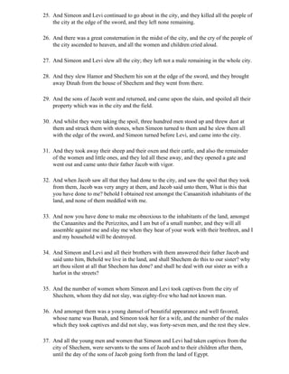 25. And Simeon and Levi continued to go about in the city, and they killed all the people of
    the city at the edge of the sword, and they left none remaining.

26. And there was a great consternation in the midst of the city, and the cry of the people of
    the city ascended to heaven, and all the women and children cried aloud.

27. And Simeon and Levi slew all the city; they left not a male remaining in the whole city.

28. And they slew Hamor and Shechem his son at the edge of the sword, and they brought
    away Dinah from the house of Shechem and they went from there.

29. And the sons of Jacob went and returned, and came upon the slain, and spoiled all their
    property which was in the city and the field.

30. And whilst they were taking the spoil, three hundred men stood up and threw dust at
    them and struck them with stones, when Simeon turned to them and he slew them all
    with the edge of the sword, and Simeon turned before Levi, and came into the city.

31. And they took away their sheep and their oxen and their cattle, and also the remainder
    of the women and little ones, and they led all these away, and they opened a gate and
    went out and came unto their father Jacob with vigor.

32. And when Jacob saw all that they had done to the city, and saw the spoil that they took
    from them, Jacob was very angry at them, and Jacob said unto them, What is this that
    you have done to me? behold I obtained rest amongst the Canaanitish inhabitants of the
    land, and none of them meddled with me.

33. And now you have done to make me obnoxious to the inhabitants of the land, amongst
    the Canaanites and the Perizzites, and I am but of a small number, and they will all
    assemble against me and slay me when they hear of your work with their brethren, and I
    and my household will be destroyed.

34. And Simeon and Levi and all their brothers with them answered their father Jacob and
    said unto him, Behold we live in the land, and shall Shechem do this to our sister? why
    art thou silent at all that Shechem has done? and shall he deal with our sister as with a
    harlot in the streets?

35. And the number of women whom Simeon and Levi took captives from the city of
    Shechem, whom they did not slay, was eighty-five who had not known man.

36. And amongst them was a young damsel of beautiful appearance and well favored,
    whose name was Bunah, and Simeon took her for a wife, and the number of the males
    which they took captives and did not slay, was forty-seven men, and the rest they slew.

37. And all the young men and women that Simeon and Levi had taken captives from the
    city of Shechem, were servants to the sons of Jacob and to their children after them,
    until the day of the sons of Jacob going forth from the land of Egypt.
 