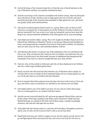 49. And all the kings of the Amorites heard the evil that the sons of Jacob had done to the
    city of Shechem, and they were greatly astonished at them.

50. And the seven kings of the Amorites assembled with all their armies, about ten thousand
    men with drawn swords, and they came to fight against the sons of Jacob; and Jacob
    heard that the kings of the Amorites had assembled to fight against his sons, and Jacob
    was greatly afraid, and it distressed him.

51. And Jacob exclaimed against Simeon and Levi, saying, What is this act that you did?
    why have you injured me, to bring against me all the children of Canaan to destroy me
    and my household? for I was at rest, even I and my household, and you have done this
    thing to me, and provoked the inhabitants of the land against me by your proceedings.

52. And Judah answered his father, saying, Was it for naught my brothers Simeon and Levi
    killed all the inhabitants of Shechem? Surely it was because Shechem had humbled our
    sister, and transgressed the command of our God to Noah and his children, for Shechem
    took our sister away by force, and committed adultery with her.

53. And Shechem did all this evil and not one of the inhabitants of his city interfered with
    him, to say, Why wilt thou do this? surely for this my brothers went and smote the city,
    and the Lord delivered it into their hands, because its inhabitants had transgressed the
    commands of our God. Is it then for naught that they have done all this?

54. And now why art thou afraid or distressed, and why art thou displeased at my brothers,
    and why is thine anger kindled against them?

55. Surely our God who delivered into their hand the city of Shechem and its people, he
    will also deliver into our hands all the Canaanitish kings who are coming against us, and
    we will do unto them as my brothers did unto Shechem.

56. Now be tranquil about them and cast away thy fears, but trust in the Lord our God, and
    pray unto him to assist us and deliver us, and deliver our enemies into our hands.

57. And Judah called to one of his father's servants, Go now and see where those kings,
    who are coming against us, are situated with their armies.

58. And the servant went and looked far off, and went up opposite Mount Sihon, and saw
    all the camps of the kings standing in the fields, and he returned to Judah and said,
    Behold the kings are situated in the field with all their camps, a people exceedingly
    numerous, like unto the sand upon the sea shore.

59. And Judah said unto Simeon and Levi, and unto all his brothers, Strengthen yourselves
    and be sons of valor, for the Lord our God is with us, do not fear them.

60. Stand forth each man, girt with his weapons of war, his bow and his sword, and we will
    go and fight against these uncircumcised men; the Lord is our God, He will save us.
 
