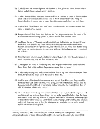 61. And they rose up, and each girt on his weapons of war, great and small, eleven sons of
       Jacob, and all the servants of Jacob with them.

   62. And all the servants of Isaac who were with Isaac in Hebron, all came to them equipped
       in all sorts of war instruments, and the sons of Jacob and their servants, being one
       hundred and twelve men, went towards these kings, and Jacob also went with them.

   63. And the sons of Jacob sent unto their father Isaac the son of Abraham to Hebron, the
       same is Kireath-arba, saying,

   64. Pray we beseech thee for us unto the Lord our God, to protect us from the hands of the
       Canaanites who are coming against us, and to deliver them into our hands.

   65. And Isaac the son of Abraham prayed unto the Lord for his sons, and he said, O Lord
       God, thou didst promise my father, saying, I will multiply thy seed as the stars of
       heaven, and thou didst also promise me, and establish thou thy word, now that the kings
       of Canaan are coming together, to make war with my children because they committed
       no violence.

   66. Now therefore, O Lord God, God of the whole earth, pervert, I pray thee, the counsel of
       these kings that they may not fight against my sons.

   67. And impress the hearts of these kings and their people with the terror of my sons and
       bring down their pride, and that they may turn away from my sons.

   68. And with thy strong hand and outstretched arm deliver my sons and their servants from
       them, for power and might are in thy hands to do all this.

   69. And the sons of Jacob and their servants went toward these kings, and they trusted in
       the Lord their God, and whilst they were going, Jacob their father also prayed unto the
       Lord and said, O Lord God, powerful and exalted God, who has reigned from days of
       old, from thence till now and forever;

   70. Thou art He who stirreth up wars and causeth them to cease, in thy hand are power and
       might to exalt and to bring down; O may my prayer be acceptable before thee that thou
       mayest turn to me with thy mercies, to impress the hearts of these kings and their people
       with the terror of my sons, and terrify them and their camps, and with thy great kindness
       deliver all those that trust in thee, for it is thou who canst bring people under us and
       reduce nations under our power.



Faithfully translated (1840) from the Original Hebrew into English. A Reprint of Photo
Lithographic Reprint of Exact Edition Published by J.H. Parry & Co., Salt Lake City: 1887]
 