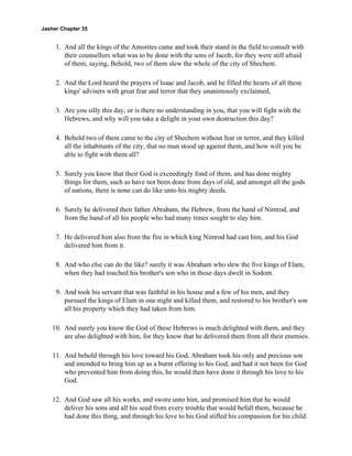 Jasher Chapter 35


     1. And all the kings of the Amorites came and took their stand in the field to consult with
        their counsellors what was to be done with the sons of Jacob, for they were still afraid
        of them, saying, Behold, two of them slew the whole of the city of Shechem.

     2. And the Lord heard the prayers of Isaac and Jacob, and he filled the hearts of all these
        kings' advisers with great fear and terror that they unanimously exclaimed,

     3. Are you silly this day, or is there no understanding in you, that you will fight with the
        Hebrews, and why will you take a delight in your own destruction this day?

     4. Behold two of them came to the city of Shechem without fear or terror, and they killed
        all the inhabitants of the city, that no man stood up against them, and how will you be
        able to fight with them all?

     5. Surely you know that their God is exceedingly fond of them, and has done mighty
        things for them, such as have not been done from days of old, and amongst all the gods
        of nations, there is none can do like unto his mighty deeds.

     6. Surely he delivered their father Abraham, the Hebrew, from the hand of Nimrod, and
        from the hand of all his people who had many times sought to slay him.

     7. He delivered him also from the fire in which king Nimrod had cast him, and his God
        delivered him from it.

     8. And who else can do the like? surely it was Abraham who slew the five kings of Elam,
        when they had touched his brother's son who in those days dwelt in Sodom.

     9. And took his servant that was faithful in his house and a few of his men, and they
        pursued the kings of Elam in one night and killed them, and restored to his brother's son
        all his property which they had taken from him.

    10. And surely you know the God of these Hebrews is much delighted with them, and they
        are also delighted with him, for they know that he delivered them from all their enemies.

    11. And behold through his love toward his God, Abraham took his only and precious son
        and intended to bring him up as a burnt offering to his God, and had it not been for God
        who prevented him from doing this, he would then have done it through his love to his
        God.

    12. And God saw all his works, and swore unto him, and promised him that he would
        deliver his sons and all his seed from every trouble that would befall them, because he
        had done this thing, and through his love to his God stifled his compassion for his child.
 