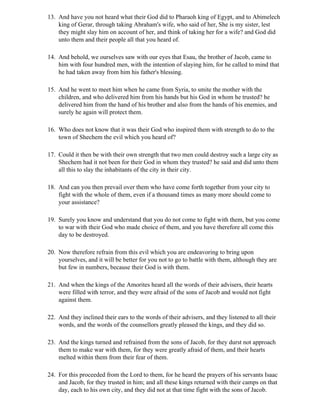 13. And have you not heard what their God did to Pharaoh king of Egypt, and to Abimelech
    king of Gerar, through taking Abraham's wife, who said of her, She is my sister, lest
    they might slay him on account of her, and think of taking her for a wife? and God did
    unto them and their people all that you heard of.

14. And behold, we ourselves saw with our eyes that Esau, the brother of Jacob, came to
    him with four hundred men, with the intention of slaying him, for he called to mind that
    he had taken away from him his father's blessing.

15. And he went to meet him when he came from Syria, to smite the mother with the
    children, and who delivered him from his hands but his God in whom he trusted? he
    delivered him from the hand of his brother and also from the hands of his enemies, and
    surely he again will protect them.

16. Who does not know that it was their God who inspired them with strength to do to the
    town of Shechem the evil which you heard of?

17. Could it then be with their own strength that two men could destroy such a large city as
    Shechem had it not been for their God in whom they trusted? he said and did unto them
    all this to slay the inhabitants of the city in their city.

18. And can you then prevail over them who have come forth together from your city to
    fight with the whole of them, even if a thousand times as many more should come to
    your assistance?

19. Surely you know and understand that you do not come to fight with them, but you come
    to war with their God who made choice of them, and you have therefore all come this
    day to be destroyed.

20. Now therefore refrain from this evil which you are endeavoring to bring upon
    yourselves, and it will be better for you not to go to battle with them, although they are
    but few in numbers, because their God is with them.

21. And when the kings of the Amorites heard all the words of their advisers, their hearts
    were filled with terror, and they were afraid of the sons of Jacob and would not fight
    against them.

22. And they inclined their ears to the words of their advisers, and they listened to all their
    words, and the words of the counsellors greatly pleased the kings, and they did so.

23. And the kings turned and refrained from the sons of Jacob, for they durst not approach
    them to make war with them, for they were greatly afraid of them, and their hearts
    melted within them from their fear of them.

24. For this proceeded from the Lord to them, for he heard the prayers of his servants Isaac
    and Jacob, for they trusted in him; and all these kings returned with their camps on that
    day, each to his own city, and they did not at that time fight with the sons of Jacob.
 