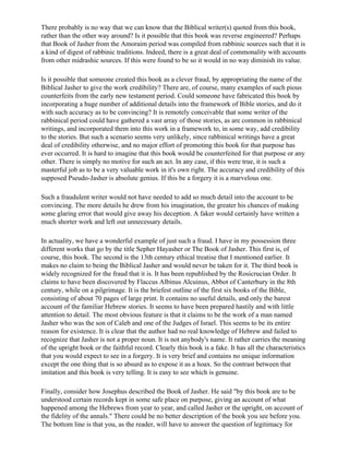 There probably is no way that we can know that the Biblical writer(s) quoted from this book,
rather than the other way around? Is it possible that this book was reverse engineered? Perhaps
that Book of Jasher from the Amoraim period was compiled from rabbinic sources such that it is
a kind of digest of rabbinic traditions. Indeed, there is a great deal of commonality with accounts
from other midrashic sources. If this were found to be so it would in no way diminish its value.

Is it possible that someone created this book as a clever fraud, by appropriating the name of the
Biblical Jasher to give the work credibility? There are, of course, many examples of such pious
counterfeits from the early new testament period. Could someone have fabricated this book by
incorporating a huge number of additional details into the framework of Bible stories, and do it
with such accuracy as to be convincing? It is remotely conceivable that some writer of the
rabbinical period could have gathered a vast array of those stories, as are common in rabbinical
writings, and incorporated them into this work in a framework to, in some way, add credibility
to the stories. But such a scenario seems very unlikely, since rabbinical writings have a great
deal of credibility otherwise, and no major effort of promoting this book for that purpose has
ever occurred. It is hard to imagine that this book would be counterfeited for that purpose or any
other. There is simply no motive for such an act. In any case, if this were true, it is such a
masterful job as to be a very valuable work in it's own right. The accuracy and credibility of this
supposed Pseudo-Jasher is absolute genius. If this be a forgery it is a marvelous one.

Such a fraudulent writer would not have needed to add so much detail into the account to be
convincing. The more details he drew from his imagination, the greater his chances of making
some glaring error that would give away his deception. A faker would certainly have written a
much shorter work and left out unnecessary details.

In actuality, we have a wonderful example of just such a fraud. I have in my possession three
different works that go by the title Sepher Hayasher or The Book of Jasher. This first is, of
course, this book. The second is the 13th century ethical treatise that I mentioned earlier. It
makes no claim to being the Biblical Jasher and would never be taken for it. The third book is
widely recognized for the fraud that it is. It has been republished by the Rosicrucian Order. It
claims to have been discovered by Flaccus Albinus Alcuinus, Abbot of Canterbury in the 8th
century, while on a pilgrimage. It is the briefest outline of the first six books of the Bible,
consisting of about 70 pages of large print. It contains no useful details, and only the barest
account of the familiar Hebrew stories. It seems to have been prepared hastily and with little
attention to detail. The most obvious feature is that it claims to be the work of a man named
Jasher who was the son of Caleb and one of the Judges of Israel. This seems to be its entire
reason for existence. It is clear that the author had no real knowledge of Hebrew and failed to
recognize that Jasher is not a proper noun. It is not anybody's name. It rather carries the meaning
of the upright book or the faithful record. Clearly this book is a fake. It has all the characteristics
that you would expect to see in a forgery. It is very brief and contains no unique information
except the one thing that is so absurd as to expose it as a hoax. So the contrast between that
imitation and this book is very telling. It is easy to see which is genuine.

Finally, consider how Josephus described the Book of Jasher. He said "by this book are to be
understood certain records kept in some safe place on purpose, giving an account of what
happened among the Hebrews from year to year, and called Jasher or the upright, on account of
the fidelity of the annals." There could be no better description of the book you see before you.
The bottom line is that you, as the reader, will have to answer the question of legitimacy for
 