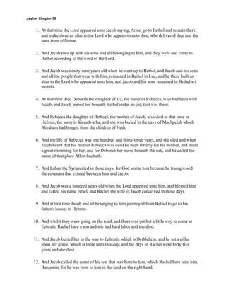 Jasher Chapter 36


     1. At that time the Lord appeared unto Jacob saying, Arise, go to Bethel and remain there,
        and make there an altar to the Lord who appeareth unto thee, who delivered thee and thy
        sons from affliction.

     2. And Jacob rose up with his sons and all belonging to him, and they went and came to
        Bethel according to the word of the Lord.

     3. And Jacob was ninety-nine years old when he went up to Bethel, and Jacob and his sons
        and all the people that were with him, remained in Bethel in Luz, and he there built an
        altar to the Lord who appeared unto him, and Jacob and his sons remained in Bethel six
        months.

     4. At that time died Deborah the daughter of Uz, the nurse of Rebecca, who had been with
        Jacob; and Jacob buried her beneath Bethel under an oak that was there.

     5. And Rebecca the daughter of Bethuel, the mother of Jacob, also died at that time in
        Hebron, the same is Kireath-arba, and she was buried in the cave of Machpelah which
        Abraham had bought from the children of Heth.

     6. And the life of Rebecca was one hundred and thirty-three years, and she died and when
        Jacob heard that his mother Rebecca was dead he wept bitterly for his mother, and made
        a great mourning for her, and for Deborah her nurse beneath the oak, and he called the
        name of that place Allon-bachuth.

     7. And Laban the Syrian died in those days, for God smote him because he transgressed
        the covenant that existed between him and Jacob.

     8. And Jacob was a hundred years old when the Lord appeared unto him, and blessed him
        and called his name Israel, and Rachel the wife of Jacob conceived in those days.

     9. And at that time Jacob and all belonging to him journeyed from Bethel to go to his
        father's house, to Hebron.

    10. And whilst they were going on the road, and there was yet but a little way to come to
        Ephrath, Rachel bare a son and she had hard labor and she died.

    11. And Jacob buried her in the way to Ephrath, which is Bethlehem, and he set a pillar
        upon her grave, which is there unto this day; and the days of Rachel were forty-five
        years and she died.

    12. And Jacob called the name of his son that was born to him, which Rachel bare unto him,
        Benjamin, for he was born to him in the land on the right hand.
 